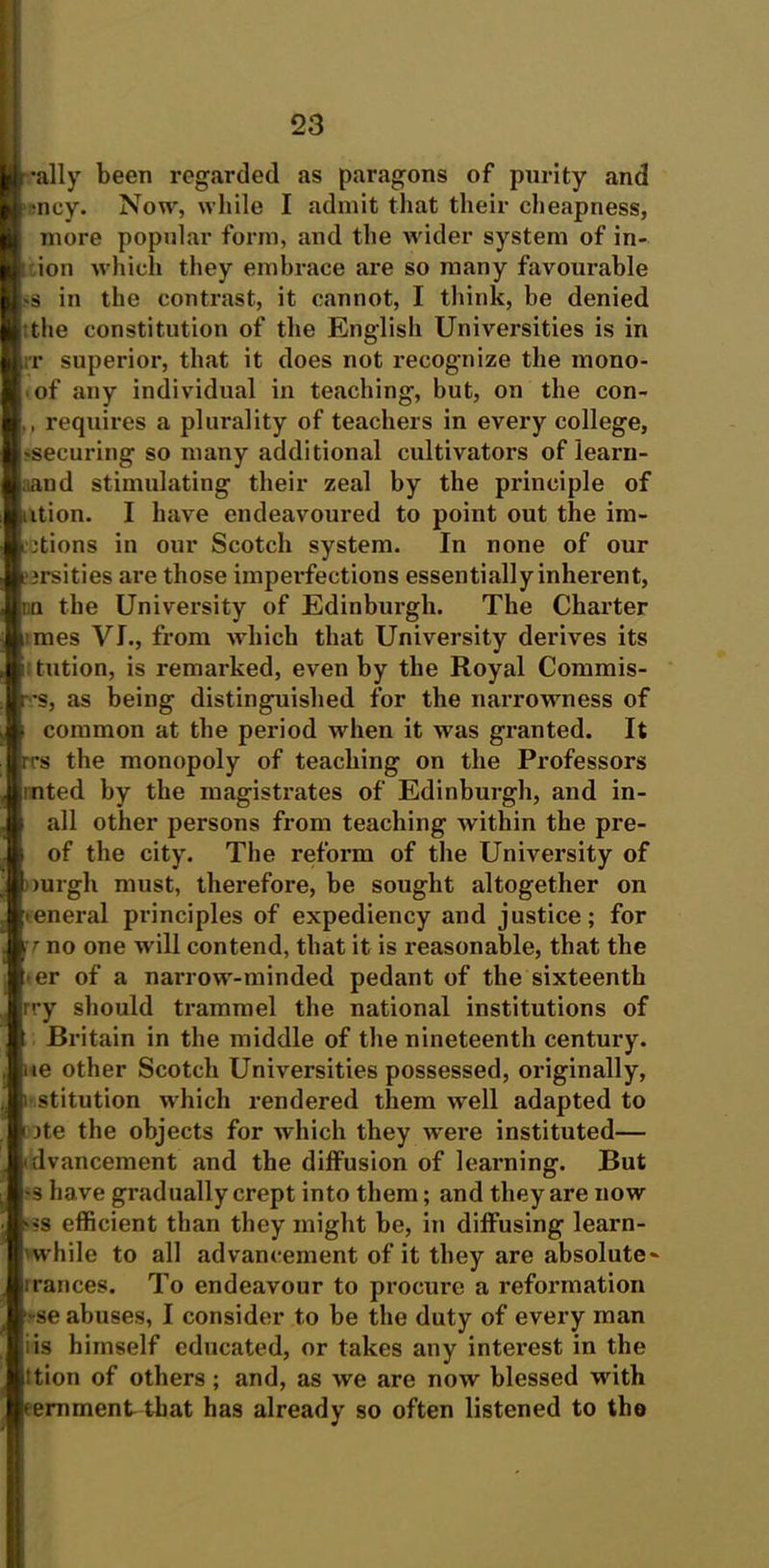 rally been regarded as paragons of purity and •ncy. Now, while I admit that their cheapness, more popular form, and the wider system of in- : ion which they embrace are so many favourable »s in the contrast, it cannot, I think, be denied :the constitution of the English Universities is in it superior, that it does not recognize the raono- of any individual in teaching, but, on the con- requires a plurality of teachers in every college, 'Securing so many additional cultivators of learn- i and stimulating their zeal by the principle of ution. I have endeavoured to point out the im- L^tions in our Scotch system. In none of our t'irsities are those imperfections essentially inherent, on the University of Edinburgh. The Charter mes VI., from which that University derives its tution, is remarked, even by the Royal Commis- S, as being distinguished for the narrowness of f common at the period when it was granted. It rrs the monopoly of teaching on the Professors mted by the magistrates of Edinburgh, and in- all other persons from teaching within the pre- of the city. The reform of the University of >urgh must, therefore, be sought altogether on eneral principles of expediency and justice; for ’r no one will contend, that it is reasonable, that the er of a narrow-minded pedant of the sixteenth rry should trammel the national institutions of t Britain in the middle of the nineteenth century. Mie other Scotch Universities possessed, originally, > stitution which rendered them wrell adapted to i jte the objects for which they were instituted— dvancement and the diffusion of learning. But •3 have gradually crept into them; and they are now >?s efficient than they might be, in diffusing learn- vvhile to all advancement of it they are absolute- irances. To endeavour to procure a reformation se abuses, I consider to be the duty of every man iis himself educated, or takes any intei’est in the Ition of others; and, as we are now blessed with eernment that has already so often listened to the