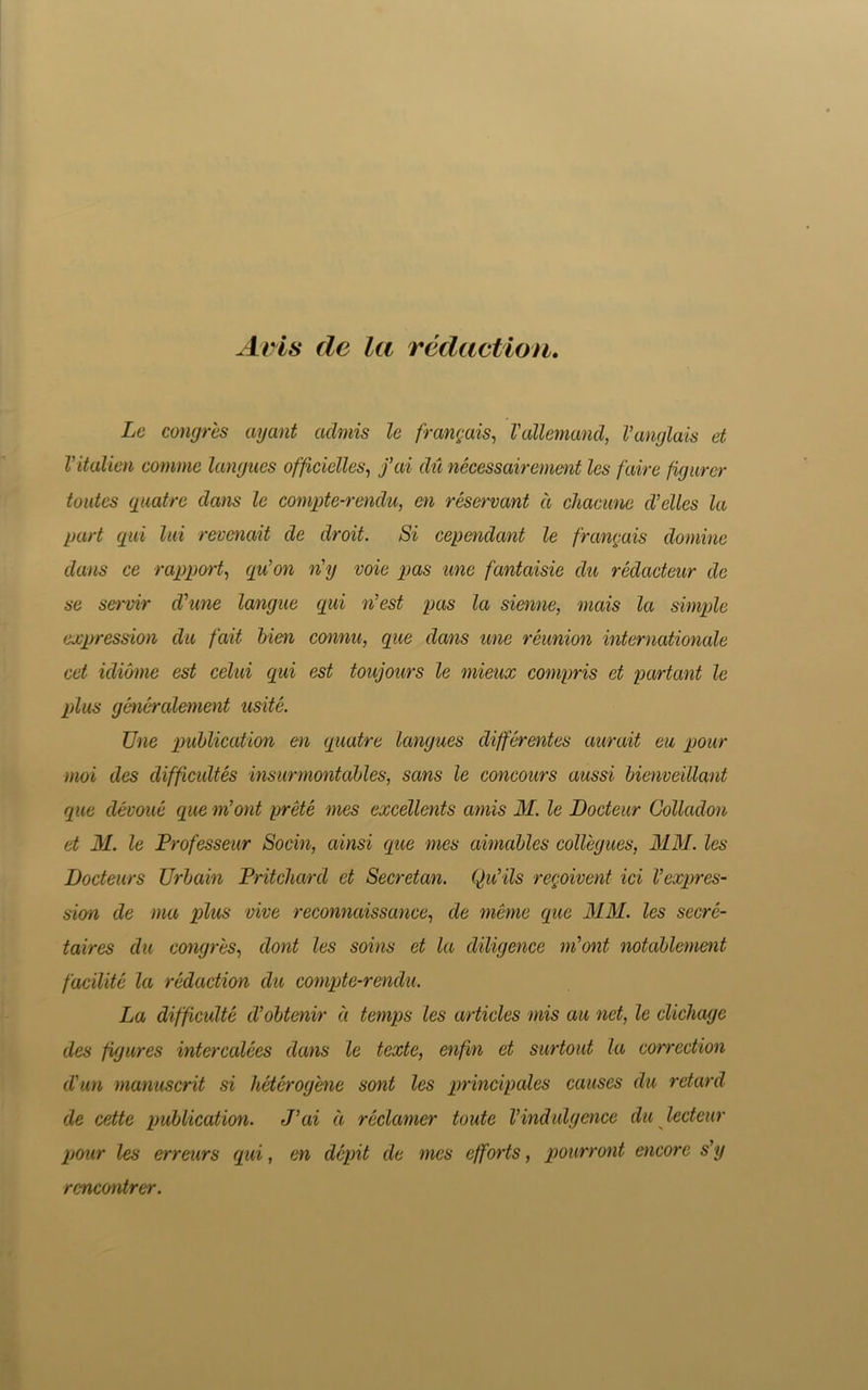 Avis de la redaction. Le congres ayant aclmis le frangais, Vallemand, Vanglais et Vitalien comme langues officielles, fai du necessairement les fair a figurer toutes quatre dans le compte-rendu, en reservant d chacune d’elles la part qui lui revenait de droit. Si cependant le frangais domine dans ce rapport, qn’on n'y voie pas une fantaisie da redacteur de se servir d'une langue qui n’est pas la sienne, mais la simple expression da fait bien connu, que dans une reunion internationale cet idiome est celui qui est toujours le mieux compris et partant le plus generalement usite. Une publication en quatre langues differentes aurait eu pour mod des difficultes insurmontables, sans le concours aussi bienveillant rpie devoue que m’ont prete mes excellents amis M. le Docteur Golladon et M. le Professeur Socin, ainsi que mes aimables collegues, MM. les Docteurs Urbain Pritchard et Secretan. Qu’ils regoivent id Vexpres- sion de ma plus vive reconnaissance, de meme que MM. les secre- taires du congres, dont les soins et la diligence nfont notablement facilite la redaction du compte-rendu. La difficulte d’obtenir a temps les articles mis au net, le clichage des figures intercalees dans le texte, enfm et surtout la correction cVun manuscrit si heterogene sont les principals causes du retard de cette publication. J’ai d reclamer toute Vindulgence du lecteur pour les erreurs qui, en depit de mes efforts, pourront encore s’y rcncontrer.