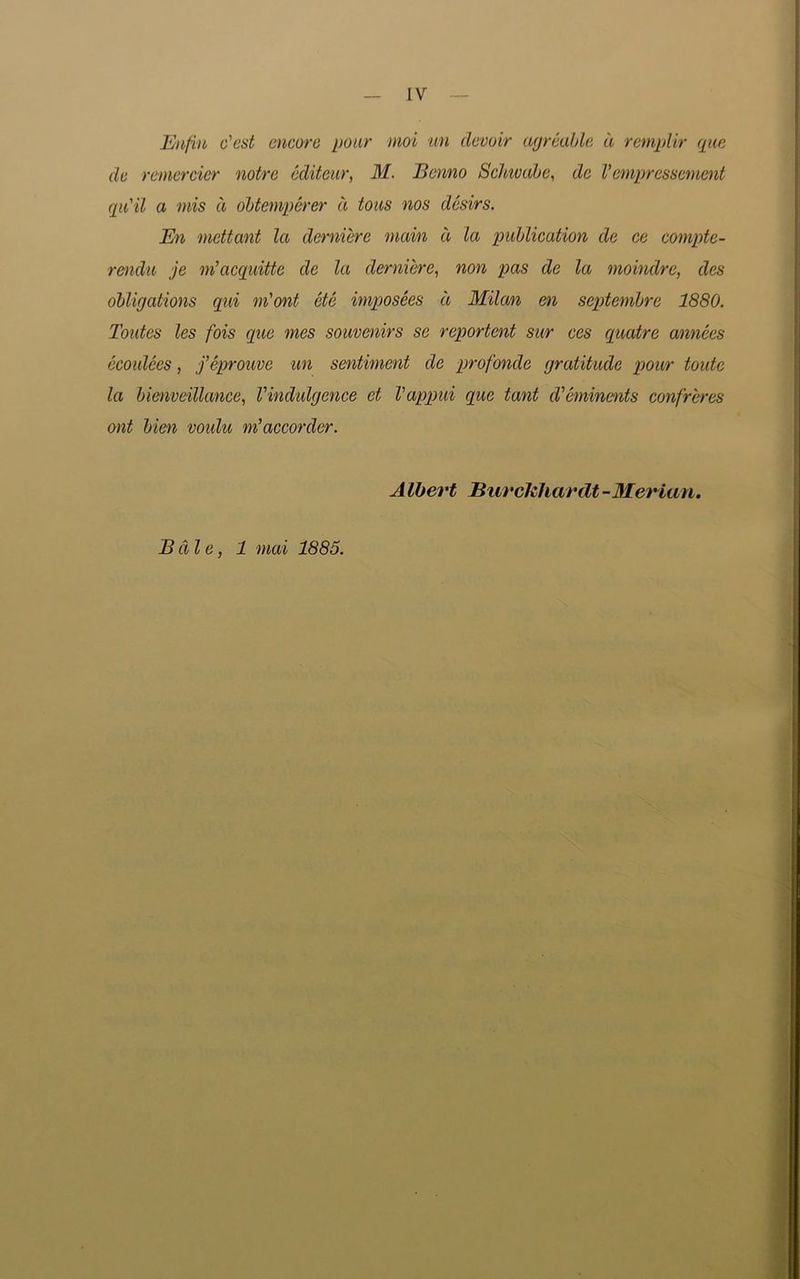 Enfin o'cst encore pour mot un devoir agreable a remplir que de remercier notre editeur, M. Bcnno Schivabe, de V empressement qu'il a mis a obtemperer a tons nos desirs. En mettant la derniere main d la publication de ce compte- rendu je m’acquitte de la derniere, non pas de la moindre, des obligations qui m'ont etc imposees d Milan en septembre 1880. Tontes les fois que mes souvenirs sc reportent sur ces quatre annees ecoidces, feprouve un sentiment de profonde gratitude pour toute la bienveillance, Vindulgence et Vappui que tant d'eminents confreres ont bien voulu m’accorder. A Ibert Burckhardt -Merian. Bale, 1 mai 1885.