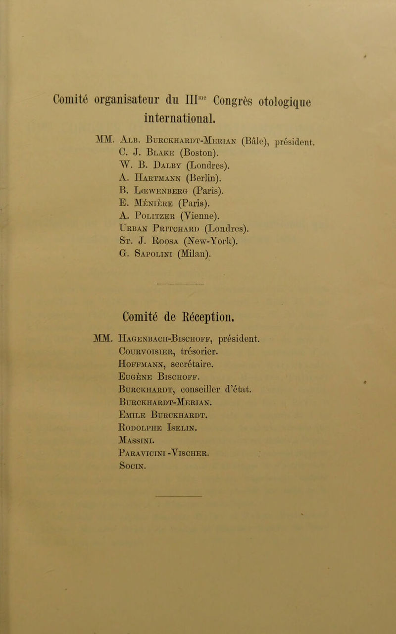 Comite organisateur thi III'” Congrte otologiqne international. MM. Alb. Burckhardt-Merian (Bale), president. C. J. Blake (Boston). W. B. Dalby (Londres). A. Hartmann (Berlin). B. Lcewenberg (Paris). E. Meniere (Paris). A. Politzer (Vienne). Urban Pritchard (Londres). St. J. Roosa (New-York). G. Sapolini (Milan). Comite tie Reception. MM. Hagenbacii-Bisciioff, president. Courvoisier, tresorier. Hoffmann, secretaire. Eugene Bischoff. Burckhardt, conseiller d’etat. Burckhardt-Merian. Emile Burckhardt. Rodolphe Iselin. Massini. Paravicini -Vischer. SociN.
