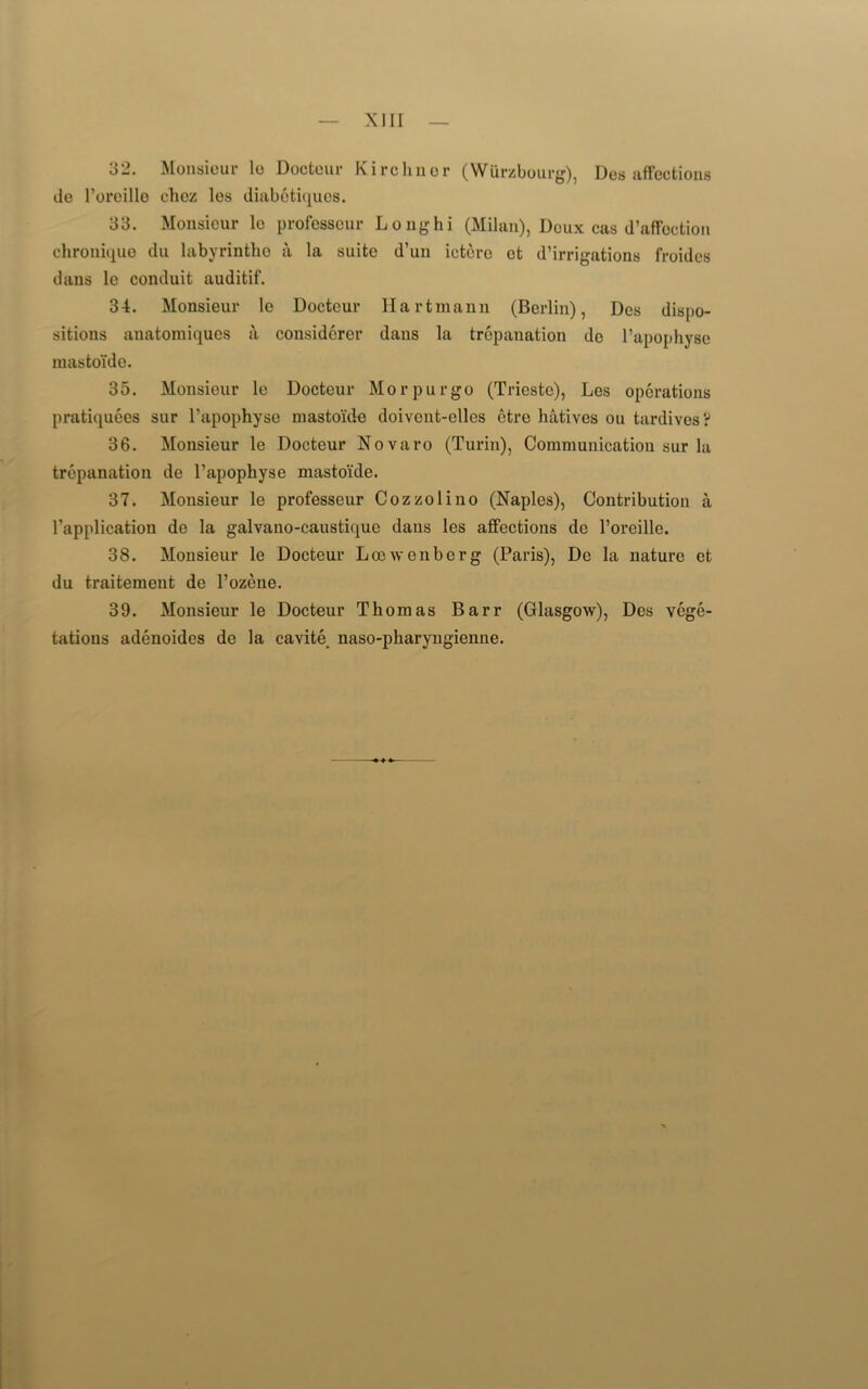 32. Monsieur lo Doctour Kirchnor (Wiirzbourg), Dos affections de l’oreille clioz les diabotiques. 33. Monsieur lo professeur Long hi (Milan), Deux cas d’affoction chronique du labyrinthe a la suite d’un ietere ct d’irrigations froides dans le conduit auditif. 34. Monsieur le Docteur Hartmann (Berlin), Des dispo- sitions anatomiques a considcrer dans la trepanation do l’apophyse mastoide. 35. Monsieur le Docteur Mo r pur go (Trieste), Les operations pratiquees sur l’apophyse mastoide doivent-elles etre hatives on tardives? 36. Monsieur le Docteur Novaro (Turin), Communication sur la trepanation de l’apophyse mastoide. 37. Monsieur le professeur Cozzolino (Naples), Contribution a l’application de la galvano-caustique dans les affections dc l’oreille. 38. Monsieur le Docteur Locwenberg (Paris), De la nature et du traitement de l’ozene. 39. Monsieur le Docteur Thomas Barr (Glasgow), Des vege- tations adenoides de la cavite naso-pharyngienne.