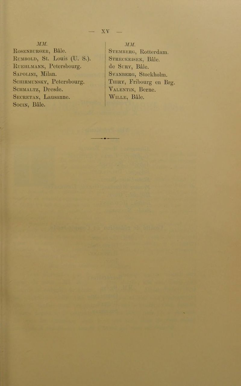 MM. Rosenburger, Bale. Rumbold, St. Louis (U. S.). Rueiilmann, Potorsbourg. Sal’OUni, Milan. Sciiirmunsky, Potorsbourg. Schmaltz, Drosdo. Secretan, Lausanne. Socin, Billc. MM. Stemberg, Rotterdam. Streckeisen, Bale, do Sury, Bale. Svanberg, Stockholm. Tiiiry, Fribourg on Brg. Valentin, Berne. Wille, Bale.