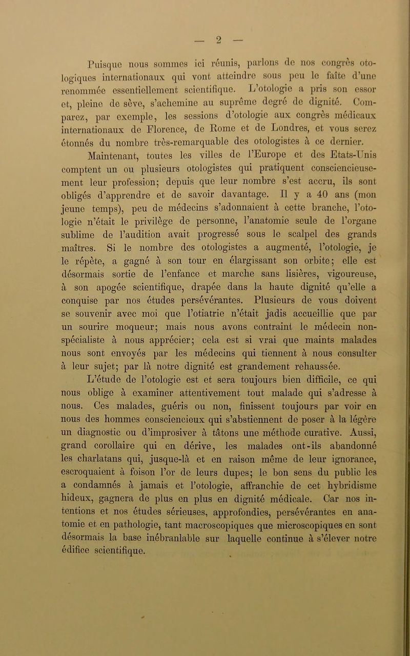 Puisque nous sommcs ici reunis, parlous de nos congres oto- logiques internationaux qui vont, atteindre sous peu lo faitc d’une renommee essentiellement scientifique. L’otologie a pris son essor ct, pleine de seve, s’achcmine au supreme degre de dignite. Com- parez, par exemple, les sessions d’otologie aux congres medicaux internationaux de Florence, de Rome et de Londres, et vous serez etonnes du nombre tres-remarquable des otologistes a ce dernier. Maintenant, toutes les villes de 1’Europe et des Etats-Unis comptent un ou plusieurs otologistes qui pratiquent consciencieuse- mcnt leur profession; depuis que leur nombre s’est accru, ils sont obliges d’apprendre et de savoir davantage. II y a 40 ans (mon jcimc temps), peu de medecins s’adonnaient. a cette branche, l’oto- logie n’etait le privilege de personne, l’anatomie seule de l’organe sublime de l’audition avait progresse sous le scalpel des grands maitres. Si le nombre des otologistes a augmente, l’otologie, je le repete, a gagne a son tour en elargissant son orbite; elle est desormais sortie de l’enfance et marclie sans lisieres, vigoureuse, a son apogee scientifique, drapee dans la haute dignite qu’elle a conquise par nos etudes perseverantes. Plusieurs de vous doivent se souvenir avec moi que l’otiatrie n’etait jadis accueillie que par un sourire moqueur; mais nous avons contraint le medecin non- specialiste a nous apprecier; cela est si vrai que maints malades nous sont envoyes par les medecins qui tiennent a nous consulter a leur sujet; par la notre dignite est grandement rehaussee. L’etude de l’otologie est et sera toujours bien difficile, ce qui nous oblige a examiner attentivement tout malade qui s’adresse a nous. Ces malades, gueris ou non, finissent toujours par voir en nous des hommes consciencieux qui s’abstiennent de poser a la legere un diagnostic ou d’improsiver a tatons une methode curative. Aussi, grand corollaire qui en derive, les malades out-ils abandonne les charlatans qui, jusque-la et en raison ineme de leur ignorance, escroquaient a foison l’or de leurs dupes; le bon sens du public les a condamnes a jamais et l’otologie, affranchie de cet hybridisme hideux, gagncra de plus en plus en dignite medicale. Car nos in- tentions et nos etudes serieuses, approfondies, perseverantes en ana- tomie et en pathologie, tant macroscopiques que microscopiques en sont desormais la base inebranlable sur laquolle continue a s’elever notre edifice scientifique.