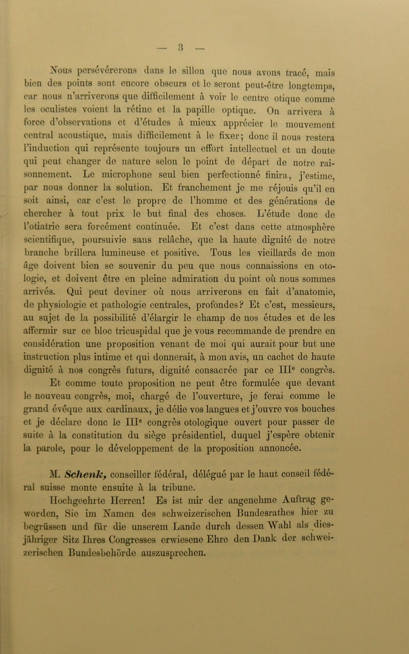 jN'ous persevererons dans 1g sillon quo nous avons trace, mais bion ties points sont encore obscurs et le seront peut-etre longtemps, car nous n’arriverons que difficilement a voir le centre otique comme lcs oculistes voient la retine et la papille optique. On arrivera a force d’observations et d’etudes a mieux apprecier le mouvcment central acoustique, mais difficilement a le fixer; done il nous restera l’induction qui represente toujours un effort intcllectuel et un doute qui peut changer de nature selon le point de depart de notre rai- sonnement. Le microphone seul bien perfectionne finira, j’estime, par nous donner la solution. Et franchement je me rejouis qu’il en soit ainsi, car e’est le propre de l’homme et des generations de cherchcr a tout prix le but final des clioses. L’etude done de I’otiatrie sera forcement continuee. Et e’est dans cette atmosphere scientifique, poursuivie sans relache, que la haute dignite de notre branche brillera lumineuse et positive. Tous les vieillards de mon age doivent bien se souvenir du peu que nous connaissions en oto- logie, et doivent etre en pleine admiration du point oil nous sommes arrives. Qui peut deviner oil nous arriverons en fait d’anatomie, de physiologie et pathologie centrales, profondes ? Et e’est, messieurs, au sujet de la possibility d’elargir le champ de nos etudes et de les affermir sur ce bloc tricuspidal que je vous recommande de prendre en consideration une proposition venant de moi qui aurait pour but une instruction plus intime et qui donnerait, a mon avis, un cachet de haute dignite a nos congres future, dignite consacree par ce III6 congres. Et comme toute proposition ne peut etre formulee que devant le nouveau congres, moi, charge de l’ouverture, je ferai comme le grand eveque aux cardinaux, je delie vos langues et j’ouvre vos bouches et je declare done le III6 congres otologique ouvert pour passer de suite a la constitution du siege presidentiel, duquel j’espere obtenir la parole, pour le developpement de la proposition annoncee. M. Schenk, conseiller federal, delegue par le liaut conseil fede- ral suisse monte ensuite a la tribune. Ilochgcehrte Iierren! Es ist mir der angenchme Auftrag ge- worden, Sic im Namen des schweizerischen Bundesrathes hier zu begriissen und fur die unserem Lande durch dessen Wahl als dies- jiihriger Sitz Ihres Congresses envieseno Ehro den Dank der schwei- zerischen Bundesbelibrdc auszusprcchen.