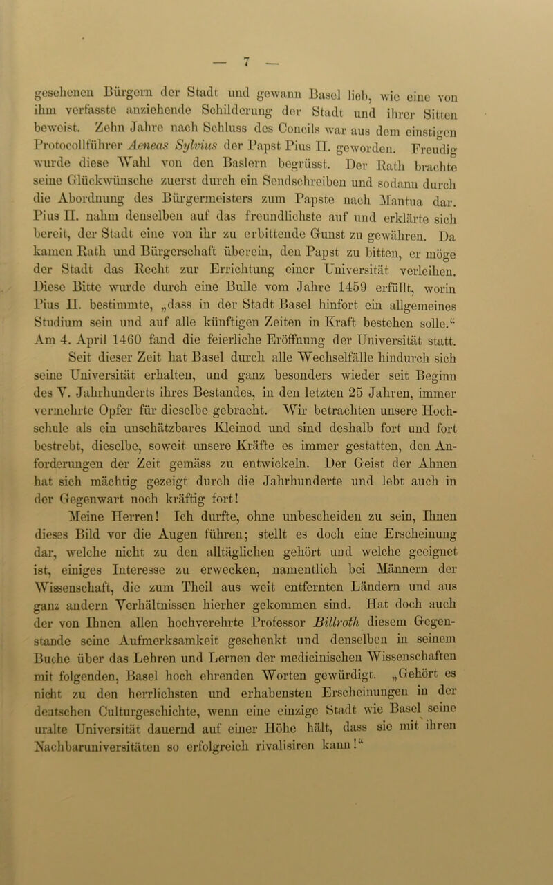 gcsohcncn Burgorn der Stadt und gowann Basel liob, wio cine von ihm verfasste anziehende Schilderung dor Stadt und ihrer Sittcn beweist. Zehn Jahre nach Scliluss dcs Concils war aus dcm einstigen Protocollfiihrer Aeneas Sylvius der Papst Pius II. gcwordcn. Freudig wurde diese Wahl von don Baslcrn begriisst. l)er Rath brachto seine Gluckwiinsche zuerst durch ein Sondschreiben und sodann durch die Abordnung des Burgermeisters zum Papste nach Mantua dar. Pius II. nahm denselben auf das freundlicliste auf und erklarte sicli bereit, der Stadt eine von ilir zu erbittende Grunst zu gewahren. Da kamen Rath und Biirgerschaft uberein, den Papst zu bitten, er moge der Stadt das Reclit zur Errichtung einer Universitat verleihen. Diese Bitte wurde durch eine Bulle vom Jahre 1459 erfullt, worin Pius II. bestimmte, „dass in der Stadt Basel hinfort ein allgemeines Studium sein und auf alle kiinftigen Zeiten in Kraft bestehen solle.“ Am 4. April 1460 fand die feierliche Eroffnung der Universitat statt. Seit dieser Zcit hat Basel durch alle Wechselfalle hindurch sich seine Universitat erhaltcn, und ganz besonders wieder seit Beginn des Y. Jahrhunderts ihres Bestandes, in den letzten 25 Jaliren, immcr vermehrtc Opfer fiir dieselbe gebracht. Wir betrachten unserc Hoch- schule als ein unschiitzbares Kleinod und sind deslialb fort und fort bestrebt, dieselbe, soweit unsere Krafte es immer gestatten, den An- forderungen der Zeit gemass zu entwickeln. Der Geist der Alinen hat sich machtig gezeigt durch die Jahrhunderte und lebt aucli in der Gegenwart noch kraftig fort! Meine Herren! Ich durfte, ohne unbescheiden zu sein, Ilmen dieses Bild vor die Augen fiihren; stellt es doch eine Erschcinung dar, welche nicht zu den alltaglichen geliort und welche geeiguct ist, einiges Interesse zu erwecken, namentlich bci Miinnern der Wissenschaft, die zum Theil aus weit entfernten Landern und aus ganz andern Yerhiiltnissen hierher gekommen sind. Hat doch auch der von Ibnen alien hochverehrte Professor Billroth diesem Gegen- stande seine Aufmerksamkeit gesclienkt und denselben in seinem Buche iiber das Lehren und Lerncn der medicinisclien Wissenschaftcn mit folgendcn, Basel hoch chrenden Worten gewiirdigt. „Geliort es nicht zu den herrlichstcn und erhabcnsten Erscheinungen in der deutschen Culturgeschichte, wenn cine cinzige Stadt wie Basel seine uralte Universitat daucrnd auf einer Ilohe halt, dass sie mit ihrcn Nachbaruniversitaten so crfolgrcich rivalisiren kaim! “