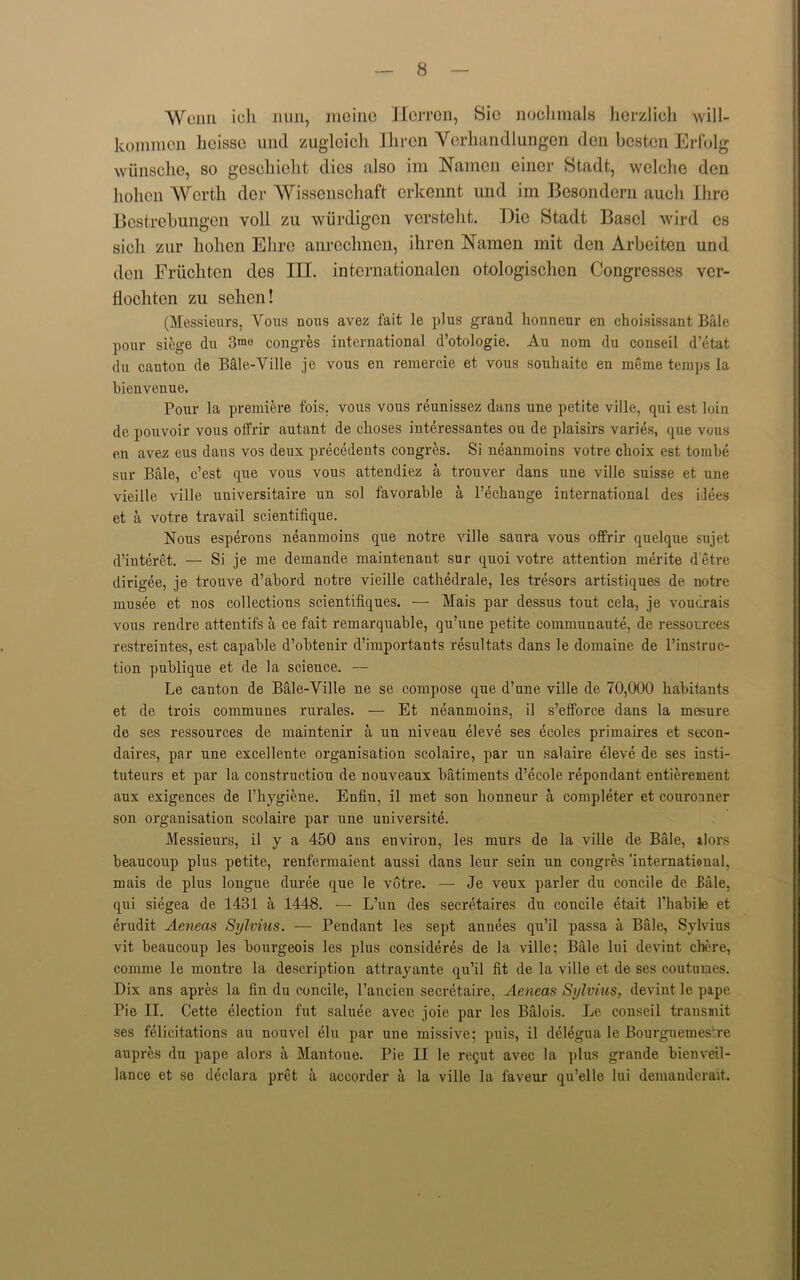 Wciin ich nun, meine Herron, Sic noohmals hcrzlich will- kommen heisse und zugloicli Ihren Vorhan diungen den besten Erfolg wiinsche, so gescliieht dies also im Namen eincr Stadfc, welche den liolicn Worth der Wissenschaft erkennt und im Besondern aucli Ihre Bostrebungen voll zu wurdigen verstelit. Die Stadt Basel wird cs sicli zur hohen Ehre anrechnen, ihren Namen mit den Arbeiten und den Pruchten des III. internationalen otologischen Congresses ver- Hochton zu sehen! (Messieurs, Vous nous avez fait le plus grand honneur en choisissant Bale pour siege du 3mo congres international d’otologie. Au nom du conseil d’etat du canton de Bale-Ville je vous en remercie et vous souhaite en merae temps la bienvenue. Pour la premiere fois. vous vous reunissez dans une petite ville, qui est loin de pouvoir vous offrir autant de clioses interessantes ou de plaisirs varies, que vous en avez eus dans vos deux precedents congres. Si neanmoins votre choix est tombe sur Bale, e’est que vous vous attendiez a trouver dans une ville suisse et une vieille ville universitaire un sol favorable a l’echange international des ilees et a votre travail scientifique. Nous esperons neanmoins que notre ville saura vous offrir quelque sujet d’interet. — Si je me demande maintenant sur quoi votre attention merite d'etre dirigee, je trouve d’abord notre vieille cathedrale, les tresors artistiques de notre musee et nos collections scientifiques. — Mais par dessus tout cela, je voudrais vous rendre attentifs a ce fait remarquable, qu’une petite commuuaute, de ressorrees restreintes, est capable d’obtenir d’importants resultats dans le domaine de l’instruc- tion publique et de la science. — Le canton de Bale-Ville ne se compose que d’une ville de 70,000 habitants et de trois communes rurales. — Et neanmoins, il s’efforce dans la mesure de ses ressources de maintenir a un niveau eleve ses ecoles primaires et secon- daires, par une excellente organisation scolaire, par un salaire eleve de ses insti- tuteurs et par la constructiou de nouveaux batiments d’ecole repondant entierement aux exigences de l’hygiene. Enfin, il met son honneur a completer et couronner son organisation scolaire par une uuiversite. Messieurs, il y a 450 ans environ, les murs de la ville de Bale, ilors beaucoup plus petite, renfermaient aussi dans leur sein un congres 'international, mais de plus longue duree que le votre. — Je veux parler du concile de hale, qui siegea de 1431 a 1448. — L’un des secretaires du concile etait Phabile et erudit Aeneas Sylvius. — Pendant les sept annees qu’il passa a Bale, Sylvius vit beaucoup les bourgeois les plus eonsideres de la ville; Bale lui devint chere, comme le montre la description attrayante qu’il fit de la ville et de ses coutumes. Dix ans apres la fin du concile, l’ancien secretaire, Aeneas Sylvius, devint le pipe Pie II. Cette election fut saluee avec joie par les Balois. Le conseil transmit ses felicitations au nouvel elu par une missive; puis, il delegua le BourguemesAe aupres du pape alors a Mantoue. Pie II le requt avec la plus grande bienveil- lance et se declara pret a accorder a la ville la faveur qu’elle lui demanderait.