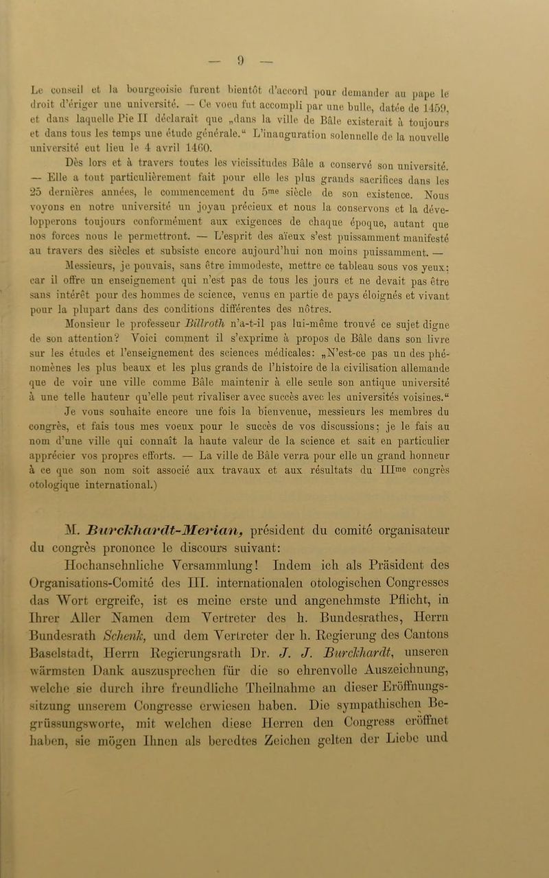 Le couseil et la bourgeoisie furent bientot d’accord pour demander au pape le droit d’eriger une universite. — Ce voeu fut accompli par unc bullc, datee de 1450, et dans laquelle Tie II declarait que „dans la ville de Bale existerait a toujours et dans tous les temps une etude generale.11 L’inauguration solennelle de !a nouvelle universite eut lieu le 4 avril 1460. Des lors et a travel’s toutes les vicissitudes Bale a conserve son universite. — Elle a tout particulierement fait pour elle les plus grands sacrifices dans les 25 derni&res annees, le commencement du 5me siecle de son existence. Nous voyons en notre universite un joyau precieux et nous la conservons et la deve- lopperons toujours conformement aux exigences de chaque epoque, autant que nos forces nous le permettront. — L’esprit des ai'eux s’est puissamment manifest^ au travers des siecles et subsiste encore aujourd’hui non moins puissamment. Messieurs, je pouvais, sans etre immodeste, mettre ce tableau sous vos yeux: car il offre un enseignement qui n’est pas de tous les jours et ne devait pas etre sans interet pour des hommes de science, venus en partie de pays eloignes et vivant pour la plupart dans des conditions differentes des notres. Monsieur le professeur Billroth n’a-t-il pas lui-meme trouve ce sujet digne de son attention? Voici comment il s’exprime a propos de Bale dans son livre sur les etudes et l’enseignement des sciences medicales: „N’est-ce pas un des phe- nomenes les plus beaux et les plus grands de l’histoire de la civilisation allemande que de voir une ville comme Bale maintenir a elle seule son antique universite a une telle hauteur qu’elle pent rivaliser avec succes avec les uuiversites voisines.“ Je vons souhaite encore une fois la bienveuue, messieurs les membres du congres, et fais tous mes voeux pour le succes de vos discussions; je le fais au nom d’nne ville qui connait la haute valeur de la science et sait en particular apprecier vos propres efforts. — La ville de Bale verra pour elle un grand honneur a ce que son nom soit associe aux travaux et aux resultats du Illmo congres otologique international.) M. BuvcL'liardt-Merian, president du comite organisateur du congres prononce le discours suivant: Ilochansehnliclic Ycrsammlung! Indent icli als President des Organisations-Comite des III. internationalen otologisclien Congresses das Wort ergreife, ist es mcinc crstc und angcnchmste Pflicht, in Hirer Aller xlamen dcm Yertrcter des h. Bundesratlies, Ilerrn Bundesrath Schenk, und dem Yertrcter der h. Kegierung des Cantons Baselstadt, Ilerrn Regierungsrath Dr. J. J. Burckhcirdt, unseren warmsten Dank auszusprcchen fur die so elircnvollc Auszeiclinung, welche sie durch ilire freundliche Theilnahme an dieser Eroftnungs- sitzung unsercm Congresse erwiesen liaben. Die sympathischen Be- grussungswortc, mit welchen diese Herren den Congress croft net liaben, sie mbgen Ihnen als beredtes Zciohen gelten der Licbe und