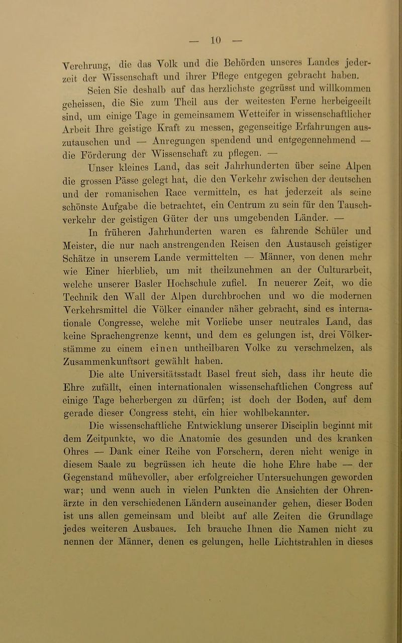 Yerehrung, die das Yolk und die Bchorden unscrcs Landes jeder- zeit dor Wisscnschaft und ihror Pflcgc entgegen gebracht baben. Scion Sic deshalb auf das herzlichste gegrusst und willkommen gcheissen, die Sic zum Theil aus der weitesten Feme herbeigeeilt sind, um einige Tage in gemeinsamcm Wcttcifor in wissenschaftlicher Arbeit Hire geistige Kraft zu messen, gcgcnscitigc Erfahrungen aus- zutausclien und — Anregungen spendend und entgegennehmend — die Forderung der Wissenschaft zu pflegen. — XJnser kleines Land, das seit Jabrhunderten iiber seine Alpen die grossen Piisse gclegt hat, die den Yerkehr zwischen der deutschen und der romanischen Race vermitteln, es hat jederzeit als seine sekonste Aufgabe die betrachtet, ein Centrum zu sein fiir den Tausch- verkehr der geistigen Giiter der uns umgebenden Lander. — In friilieren Jahrhunderten waren es fahrende Schuler und Meister, die nur nach anstrengenden Reisen den Austausch geistiger Schatze in unserem Lande vermittelten — Manner, von denen mehr wie Einer hierblieb, um mit theilzunehmen an der Culturarbcit, welche unserer Basler Hochschule zufiel. In neuerer Zeit, wo die Technik den Wall der Alpen durchbrochen und wo die modernen Yerkehrsmittel die Yolker einander naher gebracht, sind es Interna- tionale Congresse, welche mit Yorliebe unser neutrales Land, das keine Sprachengrenze kennt, und dem es gelungen ist, drei Yolker- stamme zu einem einen untheilbaren Yolke zu verschmelzen, als Zusammenkunftsort gewahlt liaben. Die alte Universitatsstadt Basel freut sich, dass ihr heute die Ehre zufallt, einen internationalen wissenschaftlichen Congress auf einige Tage beherbergen zu diirfen; ist doch der Boden, auf dem gerade dieser Congress steht, ein hier wohlbekannter. Die wissenschaftliche Entwicklung unserer Disciplin beginnt mit dem Zeitpunkte, wo die Anatomie des gesunden und des kranken Ohres — Dank einer Reihe von Forschern, deren niclit wenige in diesem Saale zu begriissen ich heute die hohe Ehre habe — der Gegenstand miiheyoller, aber erfolgreicher Untersuchungen geworden war; und wenn auch in vielen Punkten die Ansickten der Ohren- arzte in den yerschiedenen Landern auseinander gehen, dieser Boden ist uns alien gemeinsam und bleibt auf alle Zeiten die Grundlagc jedes weiteren Ausbaues. Ich brauche Ilmen die Namen niclit zu nennen der Manner, denen es gelungen, belle Lichtstrahlen in dieses