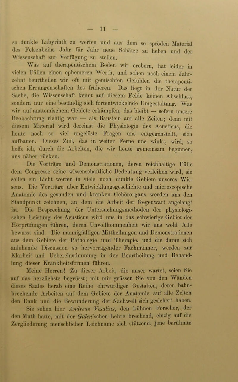 so dunkle Labyrinth zu werfen mid aus clem so sproden Material des Felsenbeins Jahr fur Jalir ncue Schatzc zu licbon und der Wissenschaft zur Yerfugung zu stcllen. Was auf therapeutischem Boden wir erobern, hat leidcr in vielcn Fallen einen ephemeren Worth, und sclion nach eincm Jalir- zchnt beurtheilen wir oft mit gemischtcn Gefiihlen die therapeuti- schcn Errungenschaften des friiheren. Das licgt in der Natur der Sadie, die Wissenschaft kennt auf diesem Felde keinen Abschluss, sondern nur cine bestandig sicli fortentwickelnde Umgestaltung. Was wir auf anatomischem Gebiete erkampfen, das bleibt — sofern unsere Beobachtung richtig war — als Baustein auf alle Zeitcn*, dcnn mit diesem Material wird dereinst die Pliysiologie des Acusticus, die heute nocli so viel ungeloste Fragen uns entgegenstellt, sicli aufbauen. Dieses Ziel, das in weitcr Feme uns winkt, wird, so hoffe ich, durch die Arbeiten, die wir heute gemeinsam bcginnen, uns niiher riicken. Die Yortrage und Demonstrationen, deren reichhaltige Fiille dem Congressc seine wissenschaftliche Bedcutung verleihen wird, sie sollen ein Licht werfen in viele noch dunkle Gebiete unseres Wis- sens. Die Yortrage iiber Entwicklungsgeschichte und microscopische Anatomie des gesunden und kranken Gehororgans werden uns den Standpunkt zeichnen, an dem die Arbeit der Gegenwart angelangt ist. Die Besprechung der Untersuchungsmetkoden der physiologi- schen Leistung des Acusticus wird uns in das schwicrige Gebiet der Horpriifungen fiihren, deren Unvollkommenheit wir uns wohl Alle bewusst sind. Die mannigfaltigen Mittheilungen und Demonstrationen aus dem Gebiete der Pathologie und Therapie, und die daran sicli anlehende Discussion so hervorragender Fachmanner, werden zur Klarheit und Uebereinstimmung in der Beurtheilung und Behand- lung dieser Krankheitsformen fiihren. Meine Herren! Zu dieser Arbeit, die unser wartet, seien Sie auf das herzlichste begriisst; mit mir griissen Sie von den Wanden dieses Saales herab eine Ileilie ehnviirdiger Gestalton, deren bahn- brechende Arbeiten auf dem Gebiete der Anatomie auf alle Zeitcn den Dank und die Bewunderung der Nachwelt sicli gesichert haben. Sie sehen hier Andreas Vesalius, den kiihnen Forscher, „ der den Muth hatte, mit der Galen'schcn Lehre brechend, einzig auf die Zergliederung menschlicher Leiclmame sicli stutzend, jene beriilunte