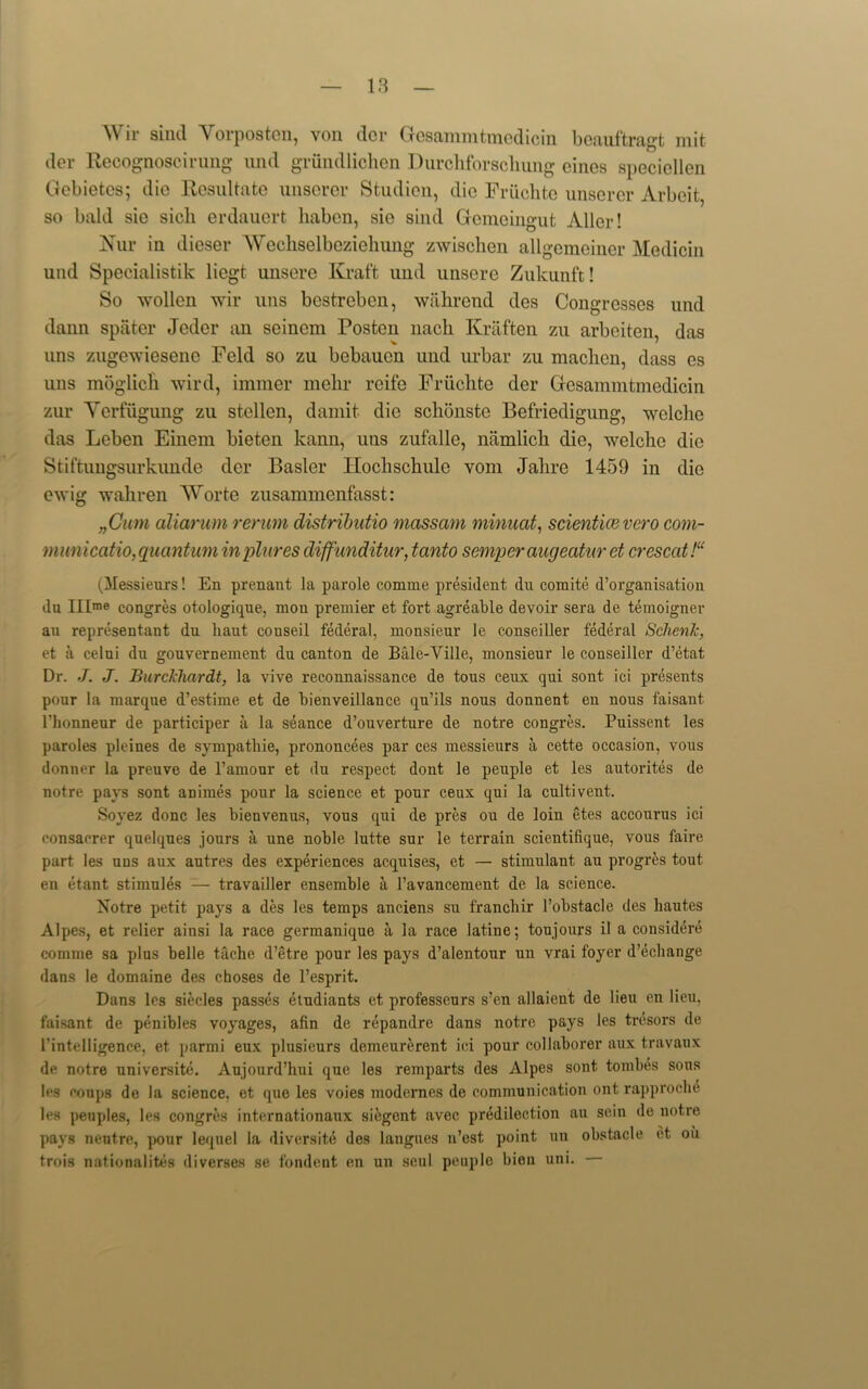 Wir sind Yorposten, von dor Gesammtmedicin bcauftragt mit der Recognoscirung nnd griindlichen Durchforscliung cines speciellen Gcbietcs; die Resultate unserer Studien, die Friichte unserer Arbeit,, so bald sie sicli erdauert liabcn, sie sind Gemeingut Aller! ISTur in dieser Wecliselbcziehung zwischen allgemeiner Medicin und Specialistik liegt unsere Kraft und unsere Zukunft! So wollen wir uns bestreben, wahrend des Congresses und dann spiiter Jeder an seinem Poston nacli Kraften zu arbeiten, das uns zugewieseno Feld so zu bebauen und urbar zu maclicn, dass cs uns moglich wird, immer melir reife Friichte der Gcsammtmedicin zur Yerfiigung zu stellen, damit die schonste Befriedigung, wclclie das Lcben Einem bieten kann, uns zufalle, namlicli die, welcho die Stiftungsurkunde der Busier Iloclischule vom Jahre 1459 in die ewig wahren Worte zusammenfasst: „Cum aliarum rerum distributio massam minuat, scienticevero com- municatio, quantum inplures diffunditur, tcinto semper augecitur et cresccit!“ (Messieurs! En prenant la parole cornrne president du comite d’organisation du IIIme congres otologique, mou premier et fort agreable devoir sera de temoigner an representant du liaut conseil federal, monsieur le conseiller federal Schenk, et a celui du gouvernement. du canton de Bale-Ville, monsieur le couseillcr d’etat Dr. J. J. BurcJchardt, la vive reconnaissance de tous ceux qui sont ici presents pour la marque d’estime et de bien veil lance qu’ils nous donnent en nous faisant l’honneur de participer a la seance d’ouverture de notre congres. Puissent les paroles pleines de sympathie, prononcees par ces messieurs a cette occasion, vous donner la preuve de l’amour et du respect dont le peuple et les autorites de notre pays sont animes pour la science et pour ceux qui la cultivent. Soyez done les bienvenus, vous qui de pres ou de loin etes accourus ici consacrer quelques jours a une noble lutte sur le terrain scientifique, vous faire part les uns aux autres des experiences acquises, et — stimulant au progres tout en etant stimules — travailler ensemble a l’avancement de la science. Notre petit pays a des les temps anciens su franebir l’obstacle des liautes Alpes, et relier ainsi la race germanique a la race latine; toujours il a considere comme sa plus belle tache d’etre pour les pays d’alentour un vrai foyer d’echange dans le domaine des choses de l’esprit. Dans les siecles passes etudiants et professeurs s’en allaient de lieu en lieu, faisant de penibles voyages, afin de repandre dans notre pays les tresors de l'intelligence, et parmi eux plusieurs demeurerent ici pour collaborer aux travaux de notre universite. Aujourd’hui que les remparts des Alpes sont tombes sons les coups de la science, et que les voies niodernes de communication ont rapproclie les penples, les congres internationaux siegent avec predilection au sein de notre pays neutre, pour lequel la diversite des langues n’est- point un obstacle et ou trois nationalites diverses se fondent en un seul peuple bien uni.