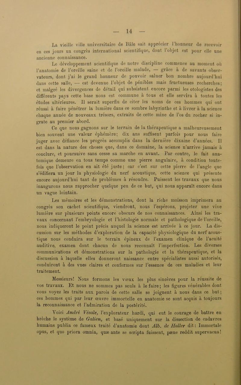 La vieille ville universitaire <le Bale sail apprecier I’honneur de recevoir en ces jours un congres international scientifique, dont l’objet est pour elle une ancienne connaissance. Le ddveloppement scientifique de notre discipline commence au moment oil I’anatomie de l’oreille saine et. de l’oreille malade, — grace a de savants obser- vateurs, dont j’ai le grand honneur de pouvoir saluer bon nombre aujourd’hui dans cette salle, — est devenue l’objet de penibles mais fructueuses recherches; et malgre les divergences de detail qui subsistent encore parmi les otologistes des differents pays cette base nous est commune a to us et elle servira a toutes les etudes ulterieures. II serait superflu de citer les noms de ces hommes qui ont reussi a faire penetrer la lumiere dans ce sombre labyrinthe et a livrer a la science cliaque annee de nouveaux tresors, extraits de cette mine de 1’os du rocher si in- grate au premier abord. Ce que nous gagnons sur le terrain de la therapeutique a malheureusement bien souvent une valeur ephemere; dix ans suffisent parfois pour nous faire juger avec defiance les progres accomplis dans la derniere dixaine d’annees. II est dans la nature des choses que, dans ce domaine, la science n’arrive jamais a conclure, et poursuive sans cesse sa marche en avant. Par contre, le fait ana- tomique demeure en tous temps comme une pierre angulaire, a condition toute- fois que l’observation en ait ete juste; car c’est sur cette pierre de Tangle que s’edifiera un jour la physiologie du nerf acoustique, cette science qui presente encore aujourd’hui taut de problemes a resoudre. Puissent les travaux que nous inaugurons nous rapprocher quelque peu de ce but, qui nous apparait encore dans un vague loiutain. Les memoires et les demonstrations, dont la riche moisson imprimera au congres son cachet scieutifique, viendront, nous Tesperons, projeter une vive lumiere sur plusieurs points encore obscurs de nos connaissances. Ainsi les tra- vaux concernant Temhryologie et l’histologie normale et pathologique de l’oreille, nous indiqueront le point precis auquel la science est arrivee a ce jour. La dis- cussion sur les methodes d’exploration de la capacite physiologique du nerf acous- tique nous conduira sur le terrain epineux de Texamen clinique de l’acuite auditive, examen dont chacun de nous reconnait l’imperfection. Les diverses communications et demonstrations sur la pathologie et la therapeutique, et la discussion a laquelle elles donneront naissance entre specialistes aussi autorises, conduiront a des vues claires et conformes sur l’essence de ces maladies et leur traitement. Messieurs! Nous formons les voeux les plus sinceres pour la reussite de vos travaux. Et nous ne sommes pas seuls a le faire; les figures venerables dont vous voyez les traits aux parois de cette salle se joignent a nous dans ce but: ces hommes qui par leur oeuvre immortelle en auatomie se sont acquis a toujours la reconnaissance et l’admiration de la posterity Yoici Andre Vesale, Texplorateur hardi, qui eut le courage de battre en breche le systeme de Galien, et base uniquement sur la dissection de cadavres liumains publia ce fameux traite d’anatomie dont Alb. de Haller dit: Immortale opus, et quo priora omnia, quae ante se scripta fuissent, psene reddit supervacua!