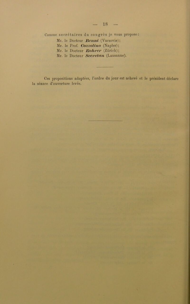 Coniine secretaires da congres je vous propose: Mr. le Doctcur Jienni (Varsovie); Mr. le Prof. Cozzolino (Naples); Mr. le Doctcur Itohrer (Zurich); Mr. le Dooteur Secretan (Lausanne). Ces propositions adoptees, l’ordre du jour est aeheve et la seance d’ouvertuve levee. le president declare
