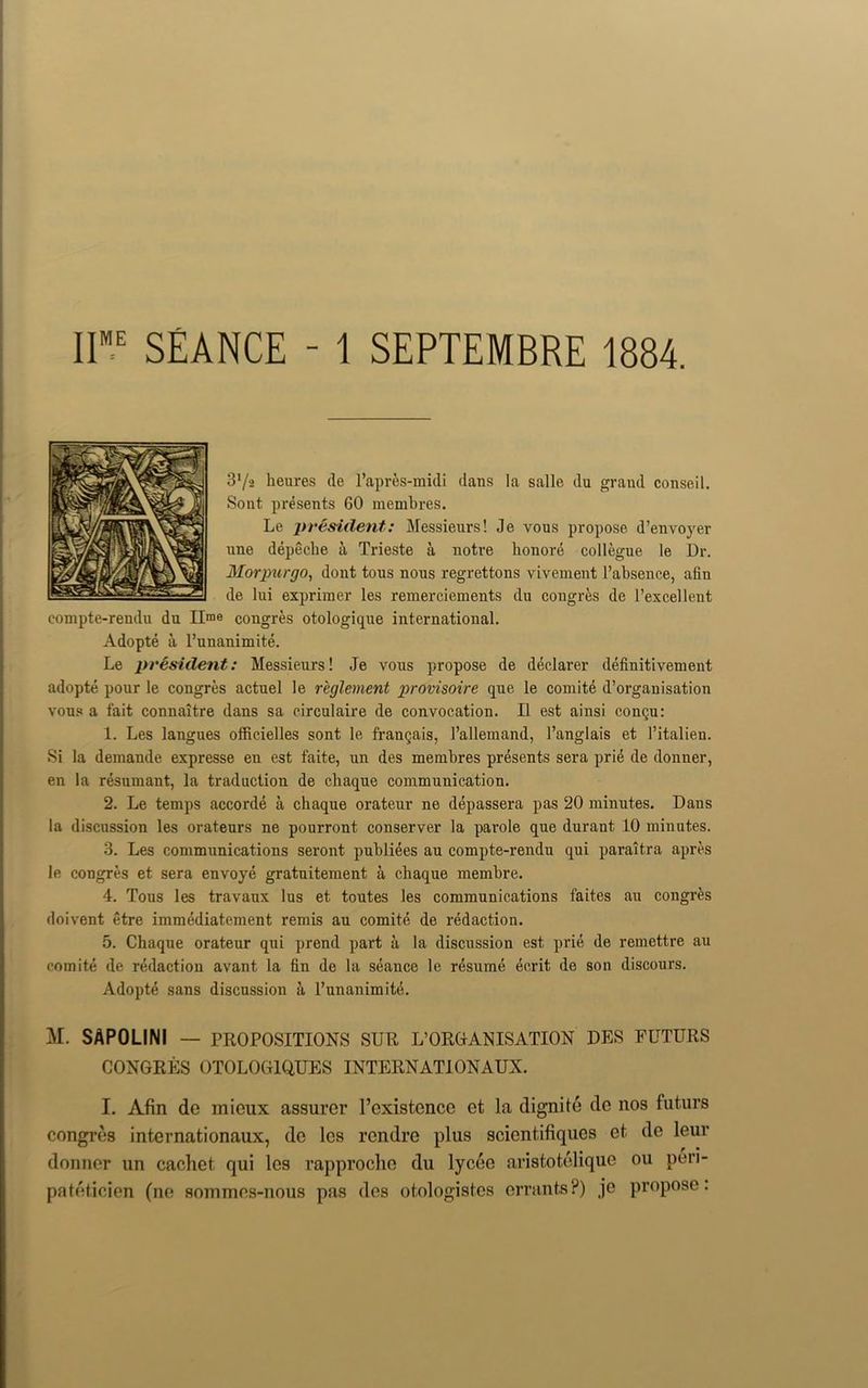 I1ME SEANCE - 1 SEPTEMBRE 1884. S'/a heures de l’apres-midi dans la salle du grand conseil. Sont presents 60 membres. Le president: Messieurs! de vous propose d’envoyer nne depeche a Trieste a notre honore collegue le Dr. Morpurgo, dont tous nous regrettons vivement l’absence, afin de lui expriraer les remerciements du congres de l’excellent compte-rendu du lime congres otologique international. Adopte a l’unanimite. Le president: Messieurs! Je vous propose de declarer definitivement adopte pour le congres actuel le reglement provisoire que le comite d’organisation vous a fait connaitre dans sa circulaire de convocation. II est ainsi conqu: 1. Les langues officielles sont le frangais, rallemand, 1’anglais et l’italien. Si la demande expresse eu est faite, un des membres presents sera priA de donner, en la resumant, la traduction de chaque communication. 2. Le temps accorde a chaque orateur ne depassera pas 20 minutes. Dans la discussion les orateurs ne pourront conserver la parole que durant 10 minutes. 3. Les communications seront publiees au compte-rendu qui paraitra apres le congres et sera envoye gratuitement a chaque membre. 4. Tous les travaux lus et toutes les communications faites au congres doivent etre immediatement remis au comite de redaction. 5. Chaque orateur qui prend part a la discussion est prie de remettre au comite de redaction avant la fin de la seance le resume ecrit de son discours. Adopte sans discussion a l’unanimitd. M. SAPOLINI — PROPOSITIONS SUR ^ORGANISATION DES FUTURS CONGRES OTOLOG1QUES INTERN ATI ON AUX. I. Afin dc micux assurer l’existcncc et la dignite de nos futurs congres internationaux, dc les rendre plus scientifiques et de leur donner un cachet qui les rapproche du lycee aristotelique 011 pen- pateticien (ne sommes-nous pas des otologistcs errants?) je propose: