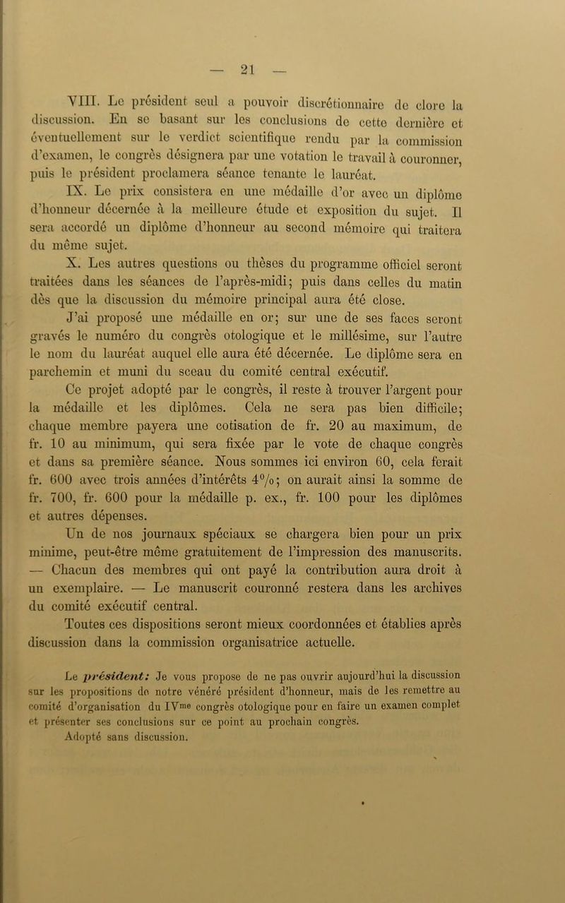 VIII. Lc president seul a pouvoir discretionnaire do dore la discussion. En sc basant sur les conclusions do cctto derniere et oventuellement sur le verdict scientifique rendu par la commission d’examen, le congres designera par line votation le travail a couronncr, puis le president proclamera seance tenante le laureat. IX. Le prix consistera en une medaille d’or avec un diplome d’honneur decernee a la meilleure etude et exposition du sujet. II sera accorde un diplome d’lionneur au second memoire qui traitera du meme sujet. X. Les autres questions ou theses du programme officicl scront traitees dans les seances de l’apres-midi; puis dans celles du matin des que la discussion du memoire principal aura ete close. J’ai propose une medaille en or; sur une de ses faces scront graves le numero du congres otologique et le millesime, sur l’autre le nom du laureat auquel elle aura ete decernee. Le diplome sera en parchemin et muni du sceau du comite central executif. Ce projet adopte par le congres, il reste a trouver l’argent pour la medaille et les diplomes. Cela ne sera pas bien difficile; chaque membre payera une cotisation de fr. 20 au maximum, de fr. 10 au minimum, qui sera fixee par le vote de chaque congres et dans sa premiere seance. Nous sommes ici environ 60, cela ferait fr. 600 avec trois annees d’interets 4°/o; on aurait ainsi la somme de fr. 700, fr. 600 pour la medaille p. ex., fr. 100 pour les diplomes et autres depenses. Un de nos journaux speciaux se ehargera bien pour mi prix minime, peut-etre meme gratuitement de riinpression des manuscrits. — Chacun des meinbres qui ont paye la contribution aura droit a un exemplaire. — Le manuscrit couronne restera dans les archives du comite executif central. Toutes ces dispositions seront niieux coordonnees et etablies apres discussion dans la commission organisatrice actuelle. Le president: .Je vous propose de ne pas ouvrir aujourd’hui la discussion sur les propositions do notre venere president d’honneur, mais de les remettre au comite d’organisation du IVrae congres otologique pour en faire un examen complet et presenter ses conclusions sur ce point au prochain congres. Adopte sans discussion.