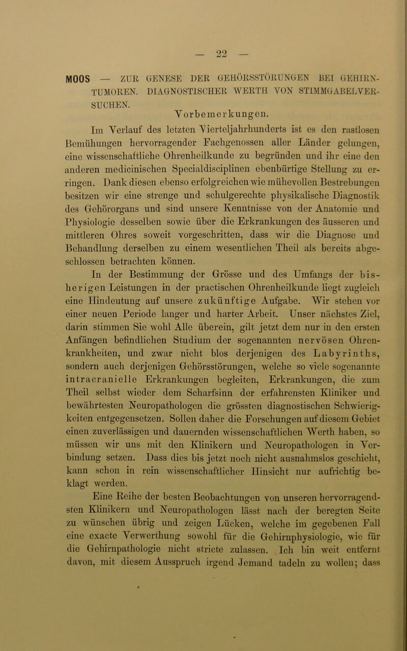 MOOS — ZUR GENESE DER GEHORSSTORUNGEN BE! GEHIRN- TUMOREN. DIAGNOST1SCHER WERTH YON 8T1MMGABELVER- SUCHEN. Yorbemerkungen. Im Yerlauf des lctztcn Y ierteljahrhundcrts ist es den rastlosen Bemiihungen hcrvorragender Fachgenossen allcr Lander gelungcn, cine wissensckaftliche Ohrenheilkunde zu begriinden und ihr cine den anderen medicinischen Specialdisciplinen cbenbiirtige Stellung zu er- ringen. Dank diesen ebenso erfolgreichen wie miihevollen Bestrebungcn besitzen wir eine strenge und scbulgerecbte pbysikalische Diagnostik des Gehororgans und sind unsere Kenntnisse von der Anatomic und Physiologie desselben sowie liber die Erkrankungen des ausseren und mittleren Olires soweit vorgesebritten, dass wir die Diagnose und Behandlung derselben zu einem wesentliclien Theil als bereits abge- sclilossen betraebten konnen. In der Bestimmung der Grosse und des Umfangs der bis- berigen Leistungen in der practischen Ohrenheilkunde liegt zugleicb eine Hindeutung auf unsere zukiinftige Aufgabe. Wir stehen yor einer neuen Periode langer und harter Arbeit. Unser nachstes Ziel, darin stimmen Sie wobl Alle iiberein, gilt jetzt dem nur in den ersten Anfangen befindlicben Studium der sogenannten nervosen Obren- krankbeiten, und zwar nicht bios derjenigen des Labyrinths, sondern aucb derjenigen Gehorsstorungen, welcbe so viele sogenannte intracranielle Erkrankungen begleiten, Erkrankungen, die zum Theil selbst wieder dem Scharfsinn der erfahrensten Kliniker und bewiibrtesten Neuropatbologen die grossten diagnostischen Scbwicrig- keiten entgegensetzen. Sollen daher die Porscbungen auf dicsem Gebiet einen zuverlassigen und dauernden wissensebaftliehen Wertb haben, so miissen wir uns mit den Klinikern und Neuropatbologen in Ycr- bindung setzen. Dass dies bis jetzt nocb nicht ausnahmslos gescliieht, kann schon in rein wissenschaftlicher Ilinsicht nur aufrichtig be- klagt werden. Eine Reihe der besten Beobachtungen yon unseren kervorragend- sten Klinikern und Neuropatbologen lasst nach der beregten Seite zu wiinschen iibrig und zeigen Liicken, welcbe im gegebenen Fall eine exacte Yerwerthung sowolil fur die Gehirnphysiologic, wie fur die Gehirnpatliologie nicht stricte zulassen. Icb bin weit entfernt davon, mit diesem Aussprucli irgend demand tadeln zu wollen; dass
