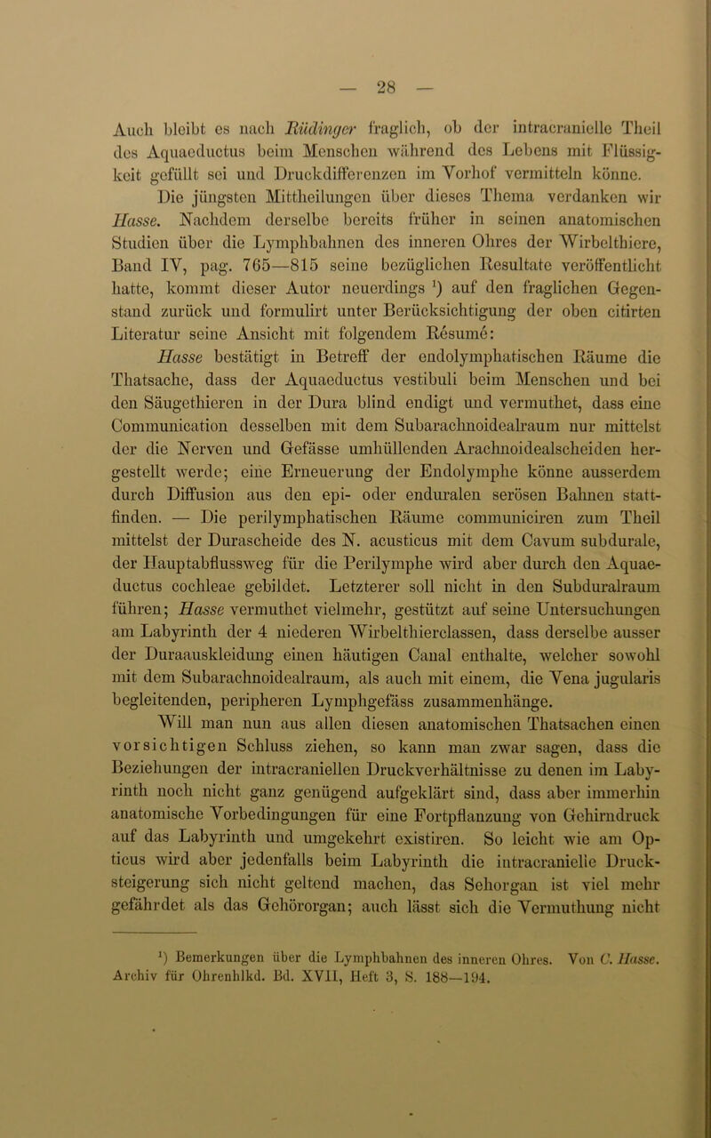Audi blcibt es nacli Biidinger fraglich, ob der intracranielle Theii dos Aquaeductus beim Menschen wahrend dcs Lebens mit Fliissig- keit gefiillt sci und Druckdifferenzen im Yorhof vermitteln konnc. Die jungsten Mittlieilungen iiber dieses Thema verdanken wir Hasse. Nachdem derselbe bereits friiher in seinen anatomischen Studien iiber die Lymphbahnen des inneren Ohres dor Wirbelthiere, Band IY, pag. 765—815 seine beziiglichen Resultate veroffentlicht liafcte, kommt dieser Autor neuerdings *) auf den fraglichen Gegen- stand zuriick und formulirt unter Beriicksichtigung der oben citirten Literatur seine Ansicht mit folgendem Resume: Hasse bestatigt in Betreff der endolymphatischcn Raume die Thatsache, dass der Aquaeductus yestibuli beim Menschen und bei den Saugethieren in der Dura blind endigt und vermuthet, dass eine Communication desselben mit dem Subarachnoidcalraum nur mittelst der die Nerven und Gefasse umliiillenden Arachnoidealscheiden her- gestellt werde; eine Erneuerung der Endolymphe konne ausserdem durch Diffusion aus den epi- oder enduralen serosen Bahnen statt- finden. — Die perilymphatischen Raume conmiuniciren zum Theii mittelst der Durascheide des R. acusticus mit dem Cavum subdurale, der Hauptabflussweg fur die Perilymphe wird aber durch den Aquae- ductus cochleae gebildet. Letzterer soli nicht in den Subduralraum fiihren; Hasse vermuthet vielmehr, gestiitzt auf seine Untersuchungen am Labyrinth der 4 niederen AVirbelthierclassen, dass derselbe ausser der Duraauskleidung einen hautigen Canal enthalte, welcher sowohl mit dem Subarachnoidealraum, als auch mit einem, die Yena jugularis begleitenden, peripheren Lympligefass zusammenhiinge. Will man nun aus alien diesen anatomischen Thatsachen einen vorsichtigen Schluss ziehen, so kann man zwar sagen, dass die Beziehungen der intracraniellen Druckverhiiltnisse zu denen im Laby- rinth noch nicht ganz geniigend aufgeklart sind, dass aber immerhin anatomische Yorbedingungen fur eine Fortpflanzung yon Gehirndruck auf das Labyrinth und umgekehrt cxistiren. So leicht wie am Op- ticus wird aber jedenfalls beim Labyrinth die intracranielle Druck- steigerung sich nicht gcltcnd machen, das Sehorgan ist yiel mehr gelahrdet als das Gchororgan; auch lasst sich die Yermuthung nicht Bemerkungen iiber die Lymphbahnen des inneren Ohres. Von C. Hasse. Archiv fur Ohrenhlkd. Bd. XVH, Heft 3, 8. 188—194.