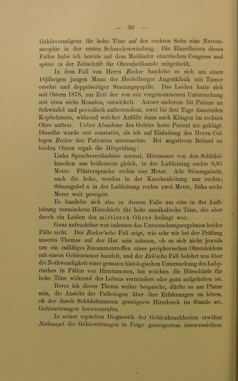 Gehorvermogens fur liohe Tone auf der rechtcn Seite eine Nerven- atrophie in der ersten Schneckenwindung. Die Einzelheiten dieses Falles liabe icli bereits auf dem Mailandcr otiatrischen Congress und spliter in der Zeitsclirift fur Obrcnheilkundc mitgetheilt. In dem Fall von Ilerrn Becker handelte es sich urn einen 16jahrigen jungen Mann der Heidelbcrger Augenklinik mit Tumor cerebri und doppelseitiger Stauungspapille. Das Leiden hatte sich seit Ostern 1878, zur Zeit der von mir vorgcnommenen Untersuchung seit etwa sechs Monaten, entwickelt. Ausser anderem litt Patient an Schwindel und periodisch auftretendem, zwei bis drei Tage dauernden Kopfschmerz, wahrend welcher Anfalle dann auch Klingen im rechten Okre auftrat. Ueber Abnahme des Gehors hatte Patient nie geklagt. Dieselbe wurde erst constatirt, als ich auf Einladung des Herrn Col- logen Becker den Patienten untersuchte. Bei negativem Befund an beiden Ohren ergab die Horprufung: Links Sprachverstandniss normal, Hormesser von den Schadel- knochen aus beiderseits gleich, in der Lufcleitung rechts 0,95 Meter. Fliistersprache rechts vier Meter. Alle Stimmgabeln, auch die hohe, werden in der Knochenleitung nur rechts; Stimmgabel a in der Luftleitung rechts zwei Meter, links sechs Meter weit percipirt. Es handelte sich also in diesem Falle um eine in der Luft- leitung verminderte Horscharfe fur hohe musikalische Tone, die aber durch ein Leiden des mit tier en Ohres bedingt war. Ganz unfruchtbar war indessen das Untersuchungsergebniss beider Falle nicht. Der Becker’sche Fall zeigt, wie sehr wir bei der Priifung unseres Themas auf der Hut sein miissen, ob es sich nicht jeweils um ein zufal-liges ZusammentrefFen eines peripherischen Ohrenleidens mit einem Gehirntumor handelt, und der AH/sche Fall belehrt uns iiber dieNothwendigkeit einer genauen histologischen Untersuchung desLaby- rinthes in Fallen von Ilirntumoren, bei welchen die Horscharfe fur hohe Tone wahrend des Lebens vermindert oder ganz aufgehoben ist. Bevor ich dieses Thema wciter bespreche, diirfte es am Platze sein, die Ansicht der Pathologen iiber ihre Erfalirungen zu horen, ob der durch Schadeltumoren gestcigerte Ilirndruck im Stande sei, Gehorstorungen hcrvorzurufcn. In seiner topischen Diagnostik der Gehijnkrankheiten erwahnt Nofhnagcl die Gehorstorungen in Folge gesteigcrtem intracraniellem
