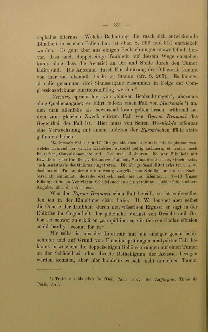 cephalus internus. Welche Bodeutung die rasch sich entwickelnde Blindheit in solclien Fallen hat, ist oben S. 290 und 300 entwickelt worden. Es geht aber aus einigen Beobachtungen unzweifelhaft her- vor, dass auch doppelseitige Taubheit auf diesem Wego cntstehen kann, olinc dass die Acustici an Ort und Stelle durch den Tumor ladirt sind. Die Anosmie, durch Einschnurung des Olfactorii, kommt von hier aus ebenfalls leicht zu Stande (cfr. S. 265). Es konnen also die genannten drei Sinnesorgane zusammen in Folge der Com- pressionswirkung functionsunfahig werden. “ Wernicke spricht hier von „einigen Beobachtungen “, abcrmals ohne Quellenangabe; er fiihrt jedoch einen Fall von Mackenzie ') an, den man allenfalls als beweisend kann gelten lassen, wahrend bei dem zum gleichen Zweck citirten Fall von Byrom Bramvoel das Gegentheil der Fall ist. Hier muss von Seiten Wernicke's offenbar eine Yerwechslung mit einem anderen der Byrom’schen Falle statt- gefunden haben. Mackenzie’s Fall: Ein 17 jahriges Madcben erkrankte mit Kopfschmerzen, welche wahrend der ganzen Krankkeit ausserst heftig andauern, es traten noch Erbrechen, Convulsionen etc. anf. Tod nacli 3 Jahren. Es war Blindheit mit Erweiterung der Pupillen, vollstandige Taubheit, Yerlust des Geruchs, Geschmacks, auch Anasthesie des Quintus eingetreten. Die iibrige Sensibilitat erhalten u. s. w. Section: ein Tumor, der die nur wenig vergrosserten Sehbiigel und deren Nach- barscbaft einnimmt; derselbe erstreckt sich bis ins Kleinhirn. 8—10 Unzeu Fliissigkeit in den Yentrikeln, Schadelknocben sehr verdiinnt. Leider fehlen nahere Angaben iiber den Acusticus. Was den Byrom-BramiveVschen Fall betrifft, so ist es derselbe, den ich in der Einleitung citirt habe. B. W. leugnet aber selbst die Genese der Taubheit durch den wassrigen Erguss; er sagt in der Epikrise im Gegentheil, der plotzliche Yerlust von Gesicht und Ge- hor sei schwer zu erklaren „a rapid increase in the ventricular effusion could hardly account for it.“ Mir selbst ist aus der Literatur nur ein einziger genau beob- achteter und auf Grund von Functionsprufungen analysirter Fall be- kannt, in welchem die doppelseitigen Gehbrss tor ungen auf einen Tumor an der Schiidelbasis ohne directe Betheiligung der Acustici bezogen werden konnten, aber hier handelte es sich nicht um einen Tumor *) Traite des Maladies de I’Oeil, Paris 1857. Bei Lafforgne, These de Paris, 1877.