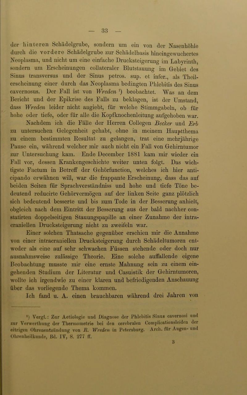 dor hinteren Schadelgrube, sondern uni oin von dor Nasenhohlo durch die vordere Schadelgrube zur Schadelbasis hineingewuchertes Neoplasma, imd nicht urn cine einfaclie Drucksteigerung im Labyrinth, sondern uni Erscheinungen collateraler Blutstauung im Gebiet des Sinus transversus und der Sinus petros. sup. et infer., als Theil- ersclieinung einer durch das Neoplasma bedingten Phlebitis des Sinus cavernosus. Der Fall ist von Wreden !) beobachtet. Was an dem Bericht und der Epikrise des Falls zu beklagen, ist der Umstand, dass Wreden leider nicht augiebt, fiir welche Stimmgabeln, ob fur liohe oder tiefe, oder fur alle die Kopfknochenleitung aufgehoben war. Nachdem ich die Fiille der Herren Collegen Becker und Erb zu untersuchen Gelegenheit gehabt, ohne in meinem Haupttliema zu einem bestimmten Resultat zu gelangen, trat eine mehrjahrige Pause ein, wahrend welcher mil- auch nicht ein Fall von Gehirntumor zui* Untersuchung kam. Ende December 1881 kam mir wieder ein Fall vor, dessen Kraukengescliichte weiter imten folgt. Das wich- tigste Factum in Botreff der Gehorfunction, welches ich hier anti- cipando envahnen will, war die frappante Erscheinung, dass das auf beiden Seiten fur Sprachverstandniss und hohe und tiefe Tone be- deutend reducirte Gehorvermogen auf der linken Seite ganz plotzlich sich bedeutend besserte und bis zum Tode in der Besserung anhielt, obgleich nach dem Eintritt der Besserung aus der bald nachher con- statirten doppelseitigen Stauungspapille an einer Zunahme der intra- craniellen Drucksteigerung nicht zu zweifeln war. Einer solchen Thatsache gegeniiber erschien mir die Annahme von einer intracraniellen Drucksteigerung durch Schadeltumoren ent- weder als cine auf sehr schwachen Fiissen stehcnde oder doch nur ausnahmsweise zuliissige Theorie. Eine solclie auffallende eigene Beobachtung musste mir eine ernste Mahnung sein zu einem ein- gehenden Studium der Literatur und Casuistik der Gchirntumoren, wollte ich irgcndwie zu einer klaren und bcfricdigcnden Anschauung iiber das vorliegende Thema kommcn. Ich fand u. A. einen brauchbarcn wiihrend drei Jahren von *) Vergl.: Zur Aetiologie und Diagnose der Phlebitis Sinus cavernosi und znr Vcrwerthung der Therinoinetrie bei den cerebralen Complicationsleideu der eitrigen Ohrenentziindung von li. Wreden in Petersburg. Arch, fiir Augon- und Ohrenheilkunde, Bd. IV, S. ‘277 R'. 3