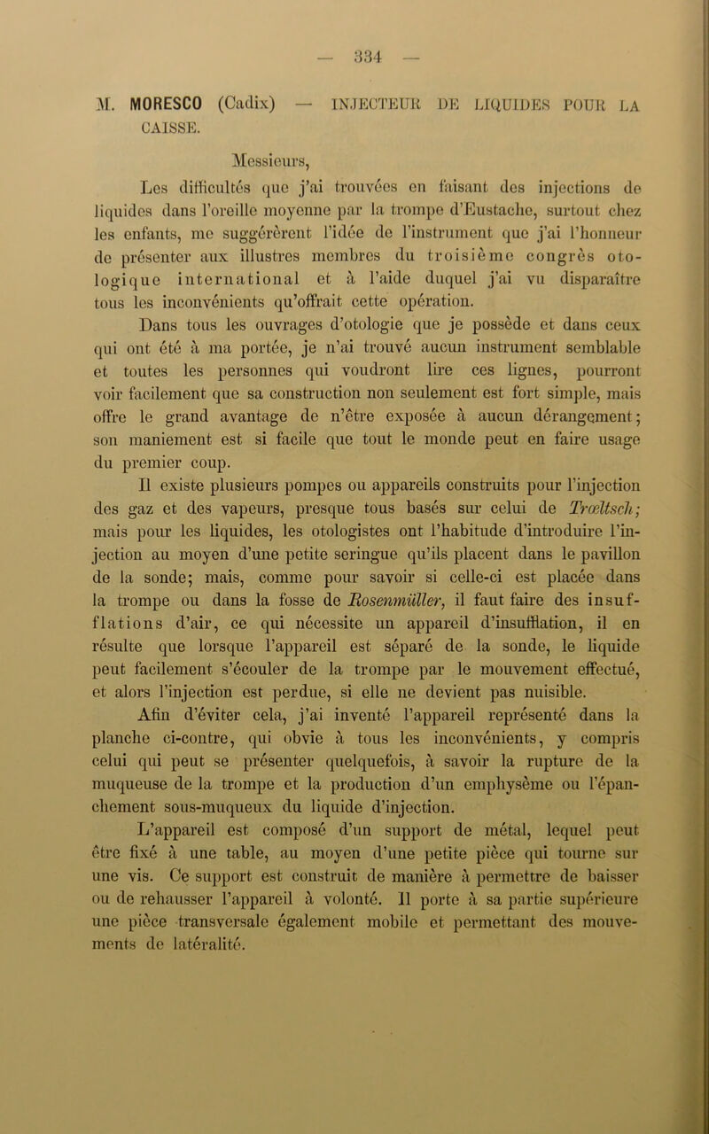 M. MORESCO (Cadix) — INJECTEUR DE LIQUIDES POUR LA CAISSE. Messieurs, Les difficultes quo j’ai trouvecs on faisant des injections de liquides dans l’oreille moycnne par la trompe d’Eustaclio, surtout chez les enfants, mo suggererent l’idee do l’instrument que j’ai l’honneur de presenter aux illustres mcmbrcs du troisieme congres oto- logique international et a l’aide duquel j’ai vu disparaitre tons les inconvenients qu’offrait cette operation. Dans tons les ouvrages d’otologie que je possede et dans ceux qui out ete a ma portee, je n’ai trouve aucun instrument semblable et toutes les personnes qui voudront lire ces lignes, pourront voir facilement que sa construction non seulement est fort simple, mais offre le grand avantage de n’etre exposee a aucun derangement; son maniement est si facile que tout le monde peut en faire usage du premier coup. II existe plusieurs pompes ou appareiis construits pour l’injection des gaz et des vapeurs, presque tous bases sur celui de Trceltsch; mais pour les liquides, les otologistes ont l’habitude d’introduire l’in- jection au moyen d’une petite seringue qu’ils placent dans le pavilion de la sonde; mais, comme pour savoir si celle-ci est placee dans la trompe ou dans la fosse de Bosenmiiller, il faut faire des insuf- flations d’air, ce qui necessite un appareil d’insuftiation, il en resulte que lorsque l’appareil est separe de la sonde, le liquide peut facilement s’ecouler de la trompe par le mouvement effectue, et alors l’injection est perdue, si elle ne devient pas nuisible. Afin d’eviter cela, j’ai invente l’appareil represente dans la planche ci-contre, qui obvie a tous les inconvenients, y compris celui qui peut se presenter quelquefois, a savoir la rupture de la muqueuse de la trompe et la production d’un emphyseme ou l’epan- clicment sous-muqueux du liquide d’injection. L’appareil est compose d’un support de metal, lequel peut etre fixe a une table, au moyen d’une petite piece qui tourne sur une vis. Ce support est construit de maniere a permettre de baisser ou de rehausser l’appareil a volonte. 11 porte a sa partie superieure une piece transversale egalement mobile et permettant des mouve- ments de lateralite.