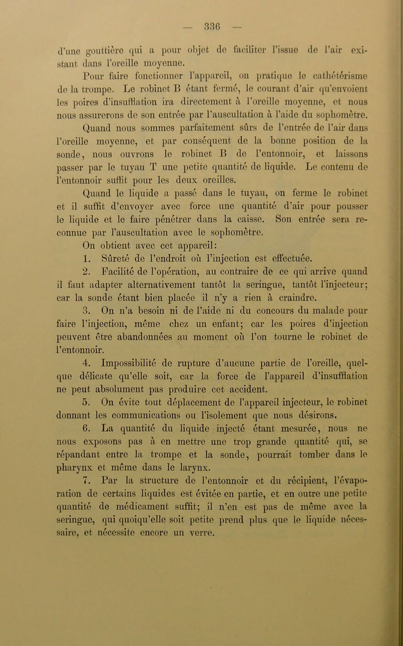 33 G (Tune gouttiere qui a pour objet de faciliter l1 issue de l’air exi- stant dans l’oreille moycnne. Pour faire fonctionner l’appareil, on pratique le cathet6risme de la trompe. Le robinet B etant ferme, le courant d’air qu’envoient les poires d’insufftation ira directcmcnt a l’oreille moyenne, et nous nous assurerons de son entree par l’auscultation a l’aide du sophometre. Quand nous somraes parfaitement surs de l’entree de l’air dans l’oreille moyenne, et par consequent de la bonne position de la sonde, nous ouvrons le robinet B de l’cntonnoir, et laissons passer par le tuyau T une petite quantite de liqnide. Le contenu de l’entonnoir suffit pour les deux oreilles. Quand le liquide a passe dans le tuyau, on ferme le robinet et il suffit d’envoyer avec force une quantite d’air pour pousser le liquide et le faire penetrer dans la caisse. Son entree sera re- connue par l’auscultation avec le sophometre. On obtient avec cet appareil: 1. Surete de l’endroit oil l’injection est effectuee. 2. Facilite de l’operation, au contraire de ce qui arrive quand il faut adapter alternativement tantot la seringue, tantot l’injecteur; car la sonde etant bien placee il n’y a rien a craindre. 3. On n’a besoin ni de l’aide ni du concours du malade pour faire l’injection, meme chez un enfant; car les poires d’injection peuvent etre abandonnees an moment oil l’on tourne le robinet de l’entonnoir. 4. Impossibility de rupture d’aucune partie de l’oreille, quel- que delicate qu’elle soit, car la force de l’appareil d’insufflation ne peut absolument pas produire cet accident. 5. On evite tout deplacement de l’appareil injecteur, le robinet donnant les communications ou l’isolement que nous desirons. 6. La quantite du liquide injecte etant mesuree, nous ne nous exposons pas a en mettre une trop grande quantite qui, se repandant entre la trompe et la sonde, pourrait tomber dans le pharynx et meme dans le larynx. 7. Par la structure de l’entonnoir et du recipient, l’evapo- ration de certains liquides est evitee en partie, et en outre une petite quantite de medicament suffit; il n’en est pas de meme avec la seringue, qui quoiqu’ello soit petite prend plus que le liquide neces- saire, et necessite encore un verre.