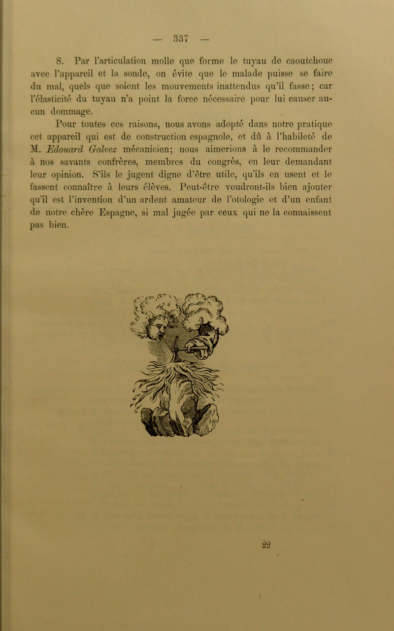 S. Par l’articulation mollo quo forme le tuyau de caoutchouc avec l’appareil et. la sonde, on evite quo le malade puisse se faire du mal, quels quo soient les mouvements inattendus qu’il fasse; car lelasticite du tuyau n’a point la force neccssaire pour lui causer au- cun dommage. Pour toutes ces raisons, nous avons adopte dans notre pratique cet appareil qui est de construction espagnole, et du a l’habilete de M. Edouard Galvez mecanicien; nous aimerions a le rccommander a nos savants confreres, membrcs du congres, en leur demandant leur opinion. S’ils le jugcnt, digne d’etre utile, qu’ils en usent et le fassent connaitre a lours eleves. Peut-etre voudront-ils bien ajouter qu’il est 1’invention d’un ardent amateur de l’otologio et d’un enfant de notre chere Espagne, si mal jugee par ceux qui ne la connaissent pas bien. 22