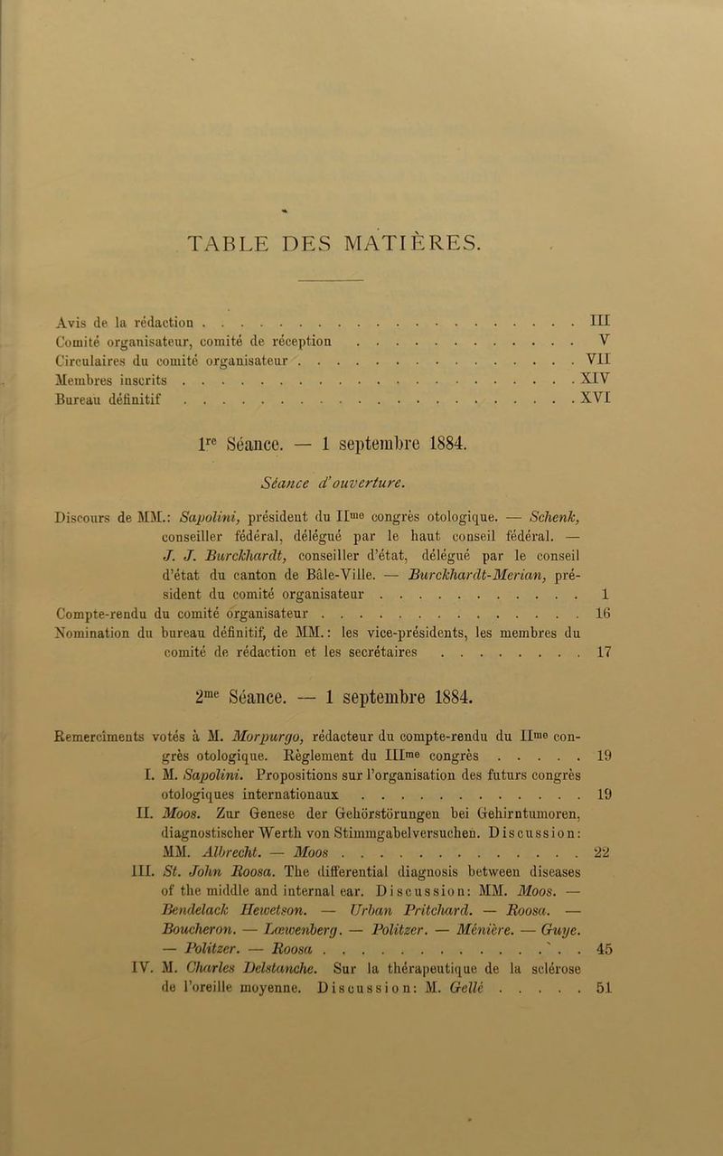TABLE DES MATIERES. Avis de la redaction Ill Comite organisateur, comite de reception V Circulaires du comite organisateur VII Membres inscrits XIV Bureau definitif XVI lrc Seance. — 1 septembre 1884. Seance cCouverture. Discours de MM.: Sapolini, president du IImo congres otologique. — Sclienfc, oonseiller federal, delegue par le haut conseil federal. — J. J. Burckhardt, conseiller d’etat, delegue par le conseil d’etat du canton de Bale-Ville. — Burckhardt-Merian, pre- sident du comite organisateur 1 Compte-rendu du comite organisateur 16 Nomination du bureau definitif, de MM.: les vice-presidents, les membres du comite de redaction et. les secretaires 17 2me Seance. — 1 septembre 1884. Remercimeuts votes a M. Morpurgo, redacteur du compte-rendu du II'uo con- gres otologique. Reglement du IIIme congres 19 I. M. Sapolini. Propositions sur 1’organisation des futurs congres otologiques internationally 19 II. Moos. Zur Genese der Gehorstorungen bei Gehirntumoren, diagnostisclier Werth von Stimmgabelversuchen. Discussion: MM. Albrecht. — Moos 22 III. St. John Iioosa. The differential diagnosis between diseases of the middle and internal ear. Discussion: MM. Moos. — Bendelack Hewetson. — Urban Pritchard. — Roosa. — Boucheron. — Loswenberg. — Politzer. — Meniere. — Guyc. — Politzer. — Roosa . 45 IV. M. Charles TJelstanche. Sur la therapeutique de la sclerose de l’oreille moyenne. Discussion: M. Gellc 51