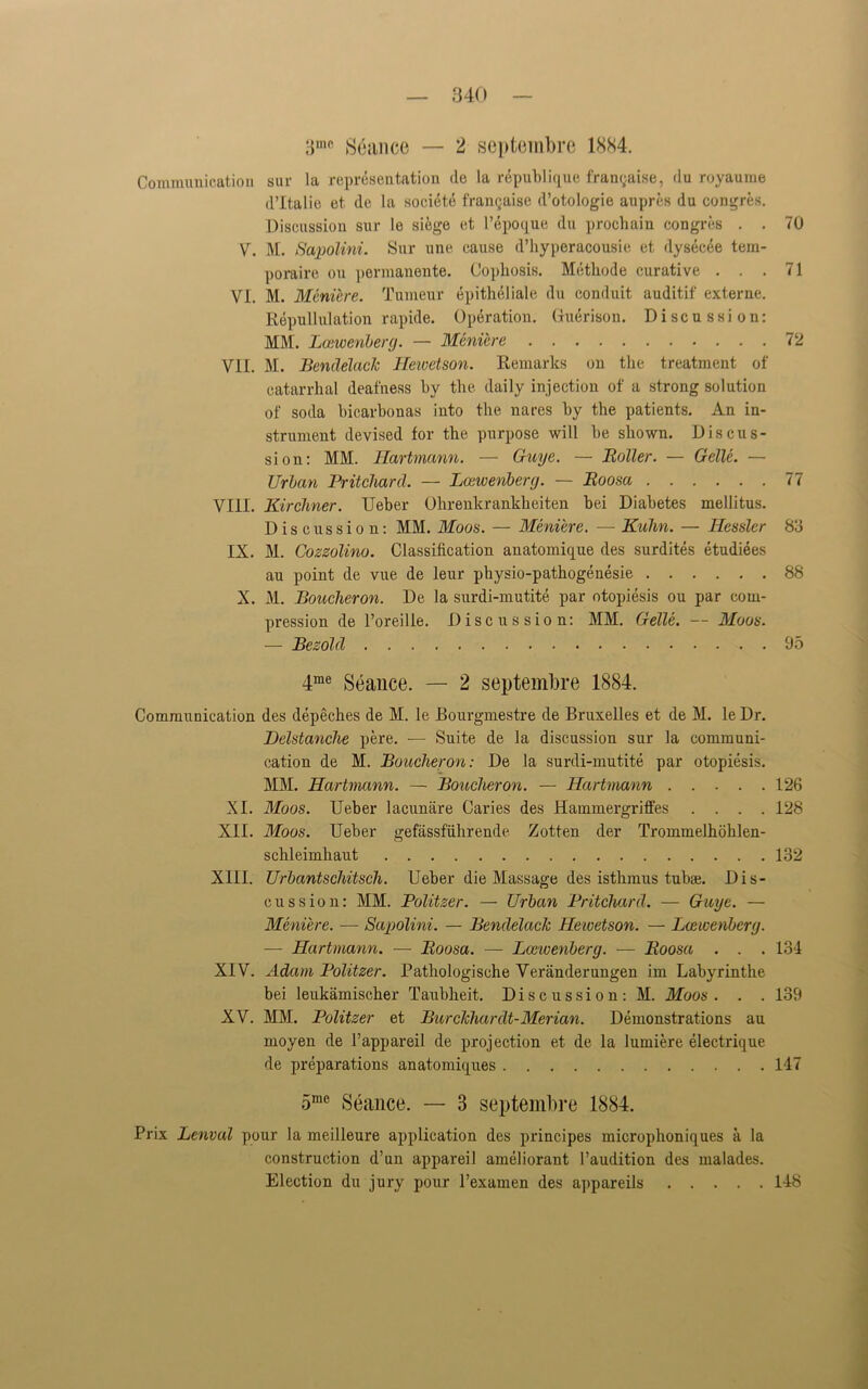 3111(> Seance — 2 septembre 1884. Communication sur la representation de la republique franqaise, du royaume d’ltalie et de la societe frangaise d’otologie aupres du oongres. Discussion sur le siege et l’epoque du prochain congres . . 70 V. M. Sapolini. Sur une cause d’hyperacousie et dysecee tem- poraire on permanente. Copliosis. Methode curative ... 71 VI. M. Meniere. Tumeur epitheliale du conduit auditif externe. Repudiation rapide. Operation. (Tuerison. Discussion: MM. Lcewenberg. — Meniere 72 VII. M. Bendelack Hewetson. Remarks on the treatment of catarrhal deafness by the daily injection of a strong solution of soda bicarbonas into the nares by the patients. An in- strument devised for the purpose will be shown. Discus- sion: MM. Hartmann. — Guye. — Holler. — Gelle. — Urban Pritchard, — Lcewenberg. — Eoosa 77 VIII. Kirchner. Ueber Ohrenkrankheiten bei Diabetes mellitus. Discussion: MM. Moos. — Meniere. — Kuhn. — Hessler 83 IX. M. Cozzolino. Classification anatomique des surdites etudiees au point de vue de leur physio-pathogenesie 88 X. M. Boucheron. De la surdi-mutite par otopiesis ou par com- pression de l’oreille. Discussion: MM. Gelle. — Moos. — Bezold 95 4me Seance. — 2 septembre 1884. Communication des depeches de M. le JBourgmestre de Bruxelles et de M. le Dr. Delstanche pere. — Suite de la discussion sur la communi- cation de M. Boucheron: De la surdi-mutite par otopiesis. MM. Hartmann. — Boucheron. — Hartmann 126 XI. Moos. Ueber lacunare Caries des Hammergriffes .... 128 XII. Moos. Ueber gefassfiihrende Zotten der Trommelhohlen- schleimliaut 132 XIII. Urbantschitscli. Ueber die Massage des isthmus tubs. Dis- cussion: MM. Politzer. — Urban Pritchard. — Guye. — Meniere. — Sapolini. — Bendelack Hewetson. — Lcewenberg. — Hartmann. — Boosa. — Lceieenberg. — Eoosa . . . 134 XIV. Adam Politzer. Pathologische Veranderungen im Labyrinthe bei leukamischer Taubheit. Discussion: M. Moos . . . 139 XV. MM. Politzer et Burckhardt-Merian. Demonstrations au moyen de l’appareil de projection et de la lumiere electrique de preparations anatomiques 147 5mc Seance. — 3 septembre 1884. Prix Lenval pour la meilleure application des principes microphoniques a la construction d’un appareil ameliorant l’audition des malades. Election du jury pour l’examen des appareils 148