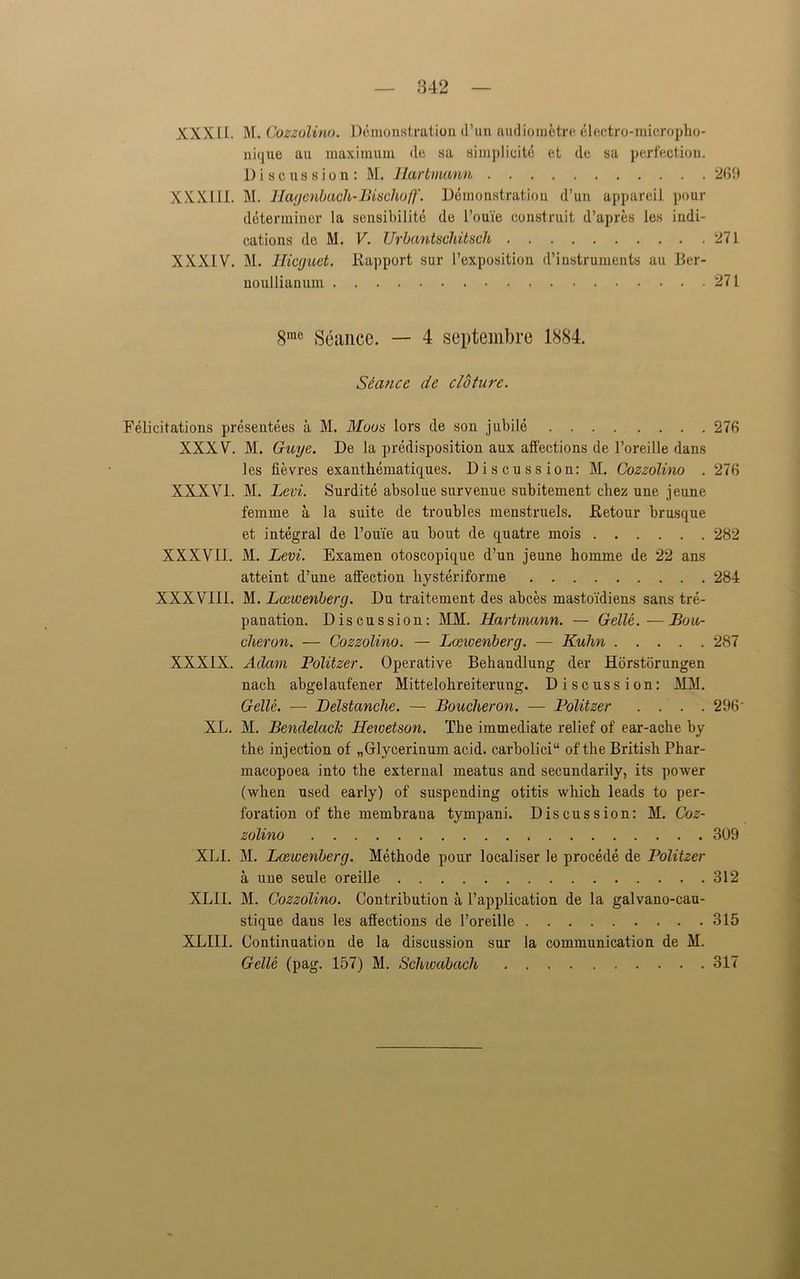 XXXLI. M. Cozzolino. Demonstration d’un audiometre electro-micropho- nique au maximum de sa simplicity et de sa perfection. Discussion: M. Hartmann 269 XXXIII. M. Hagenbach-Bischo//'. Demonstration d’un appareil pour determiner la sensibilite de l’ou'ie construit d’apres les indi- cations de M. V. Urbantschitsch 271 XXXIV. M. Hicguet. Rapport sur l’exposition d’instruments au Ber- noulliauum 271 8me Seance. — 4 septembre 1884. Seance de cloture. Felicitations presentees a M. Moos lors de son jubile 276 XXXV. M. Guge. De la predisposition aux affections de l’oreille dans les Sevres exanthematiques. Discussion: M. Cozzolino . 276 XXXVI. M. Levi. Surdite absolue survenue subitement cbez une jeune femme a la suite de troubles menstruels. Retour brusque et integral de Toiue au bout de quatre mois 282 XXXVII. M. Levi. Examen otoscopique d’un jeune homme de 22 ans atteint d’une affection hysteriforme 284 XXXVIII. M. Lceivenberg. Du traitement des abces mastoi'diens sans tre- panation. Discussion: MM. Hartmann. — Gelle.—Bou- cheron. — Cozzolino. — Lceivenberg. — Kuhn 287 XXXIX. Adam Politzer. Operative Behandlung der Horstorungen nach abgelaufener Mittelohreiterung. Discussion: MM. Gelle. — Belstanche. — Boucher on. — Politzer .... 296 XL. M. BendelacJc Hewetson. The immediate relief of ear-ache by the injection of „Glyceriuum acid. carbolici“ of the British Phar- macopoea into the external meatus and secundarily, its power (when used early) of suspending otitis which leads to per- foration of the membrana tympani. Discussion: M. Coz- zolino 309 XLI. M. Lceivenberg. Methode pour local iser le procede de Politzer a, une seule oreille 312 XLII. M. Cozzolino. Contribution a l’application de la galvano-cau- stique dans les affections de l’oreille 315 XLII1. Continuation de la discussion sur la communication de M. Gelle (pag. 157) M. Schwabach 317