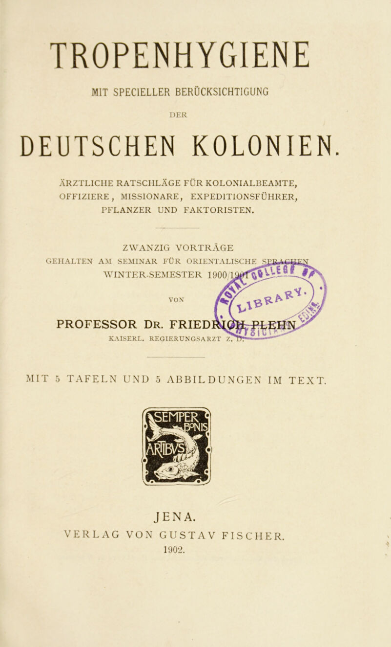 TROPENHYGIENE MIT SPECIELLER BERÜCKSICHTIGUNG DER DEUTSCHEN KOLONIEN ÄRZTLICHE RATSCHLÄGE FÜR KOLONIALBEAMTE, OFFIZIERE, MISSIONARE, EXPEDITIONSFÜHRER, PFLANZER UND FAKTORISTEN. ZWANZIG VORTRÄGE GEHALTEN AM SEMINAR FÜR ORIENTALISCHE WINTER-SEMESTER 1900 VON PROFESSOR Dr. FRIED KAISERL. REGIERUNGSARZT Z. MIT 5 TAFELN UND 5 ABBILDUNGEN IM TEXT. JENA. VERLAG VON GUSTAV FISCHER. 1902.