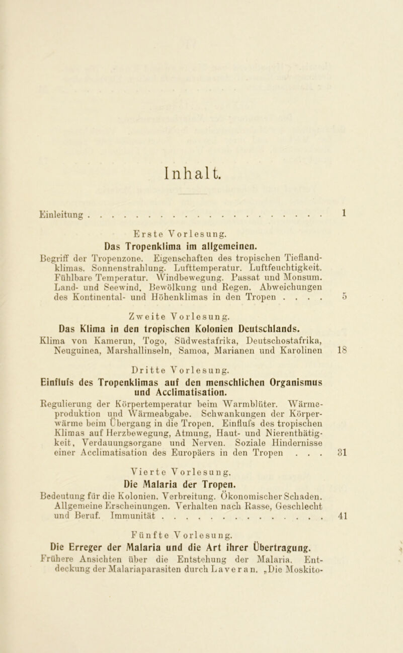 Inhalt. Einleitung 1 Erste Vorlesung. Das Tropenklima im allgemeinen. Begriff der Tropenzone. Eigenschaften des tropischen Tiefiand- klimas. Sonnenstrahlung. Lufttemperatur. Luftfeuchtigkeit. Fühlbare Temperatur. Windbewegung. Passat und Monsum. Land- und Seewind. Bewölkung und Regen. Abweichungen des Kontinental- und Höhenklimas in den Tropen .... 5 Zweite Vorlesung. Das Klima in den tropischen Kolonien Deutschlands. Klima von Kamerun, Togo, Südwestafrika, Deiitschostafrika, Neuguinea, Marshallinseln, Samoa, Marianen und Karolinen 18 Dritte Vorlesung. Einflufs des Tropenklimas auf den menschlichen Organismus und Acclimatisation. Regulierung der Körpertemperatur beim Warmblüter. Wärme- produktion und Wärmeabgabe. Schwankungen der Körper- wärme beim Übergang in die Tropen. Eintlufs des tropischen Klimas auf Herzbewegung, Atmung, Haut- und Nierenthätig- keit, Verdauungsorgane und Nerven. Soziale Hindernisse einer Acclimatisation des Europäers in den Tropen ... 31 Vierte Vorlesung. Die Malaria der Tropen. Bedeutung für die Kolonien. Verbreitung. Ökonomischer Schaden. Allgemeine Erscheinungen. Verhalten nach Rasse, Geschlecht und Beruf. Immunität 41 Fünfte Vorlesung. Die Erreger der Malaria und die Art ihrer Übertragung. Frühere Ansichten über die Entstehung der Malaria. Ent-
