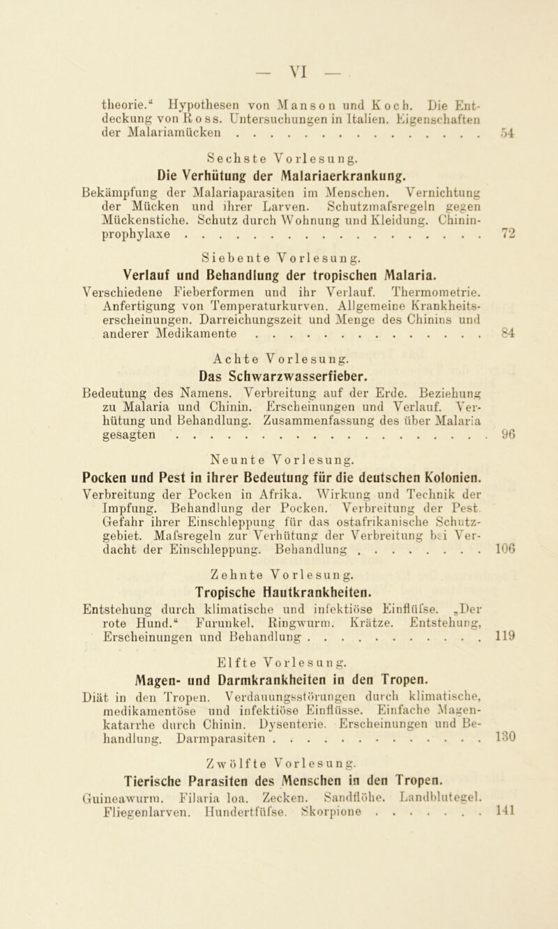 theorie.“ Hypothesen von Manson und Koch. Die Ent- deckung von Ross. Untersuchungen in Italien. Eigenschaften der Malariamücken o4 Sechste Vorlesung. Die Verhütung der Malariaerkrankung. Bekämpfung der Malariaparasiten im Menschen. Vernichtung der Mücken und ihrer Larven. Schutzmafsregeln gegen Mückenstiche. Schutz durch Wohnung und Kleidung. Chinin- prophylaxe 72 Siebente Vorlesung. Verlauf und Behandlung der tropischen Malaria. Verschiedene Fieberformen und ihr Verlauf. Thermometrie. Anfertigung von Temperaturkurven. Allgemeine Krankheits- erscheinungen. Darreichungszeit und Menge des Chinins und anderer Medikamente 84 Achte Vorlesung. Das Schwarzwasserfieber. Bedeutung des Namens. Verbreitung auf der Erde. Beziehung zu Malaria und Chinin. Erscheinungen und Verlauf. Ver- hütung und Behandlung. Zusammenfassung des über Malaria gesagten 96 Neunte Vorlesung. Pocken und Pest in ihrer Bedeutung für die deutschen Kolonien. Verbreitung der Pocken in Afrika. Wirkung und Technik der Impfung. Behandlung der Pocken. Verbreitung der Pest. Gefahr ihrer Einschleppung für das ostafrikanische Schutz- gebiet. Mafsregeln zur Verhütung der Verbreitung bei Ver- dacht der Einschleppung. Behandlung 106 Zehnte Vorlesung. Tropische Hautkrankheiten. Entstehung durch klimatische und infektiöse Einflüfse. „Der rote Hund.“ Furunkel. Ringwurm. Krätze. Entstehung, Erscheinungen und Behandlung .119 Elfte Vorlesung. Magen- und Darmkrankheiten in den Tropen. Diät in den Tropen. Verdauungsstörungen durch klimatische, medikamentöse und infektiöse Einflüsse. Einfache Magen- katarrhe durch Chinin. Dysenterie. Erscheinungen und Be- handlung. Darmparasiten IBO Zwölfte Vorlesung. Tierische Parasiten des Menschen in den Tropen. Guineawurm. Filaria loa. Zecken. Sandtlölie. Landblutegel. Fliegenlarven. Hundertfüfse. Skorpione 141