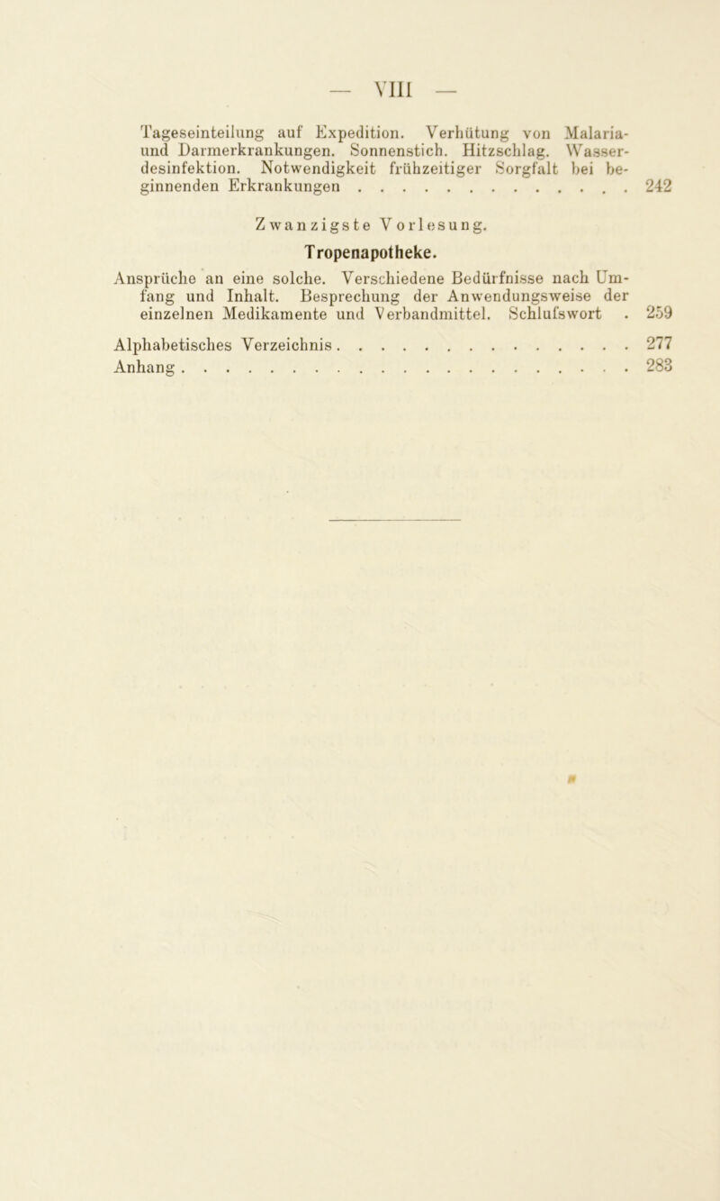 VJII Tageseinteilung auf Expedition. Verhütung von Malaria- und Darmerkrankungen. Sonnenstich. Hitzschlag. Wasser- desinfektion. Notwendigkeit frühzeitiger Sorgfalt bei be- ginnenden Erkrankungen . 242 Zwanzigste Vorlesung. Tropenapotheke. Ansprüche an eine solche. Verschiedene Bedürfnisse nach Um- fang und Inhalt. Besprechung der Anwendungsweise der einzelnen Medikamente und Verbandmittel. Schlufswort . 259 Alphabetisches Verzeichnis 277 Anhang 283