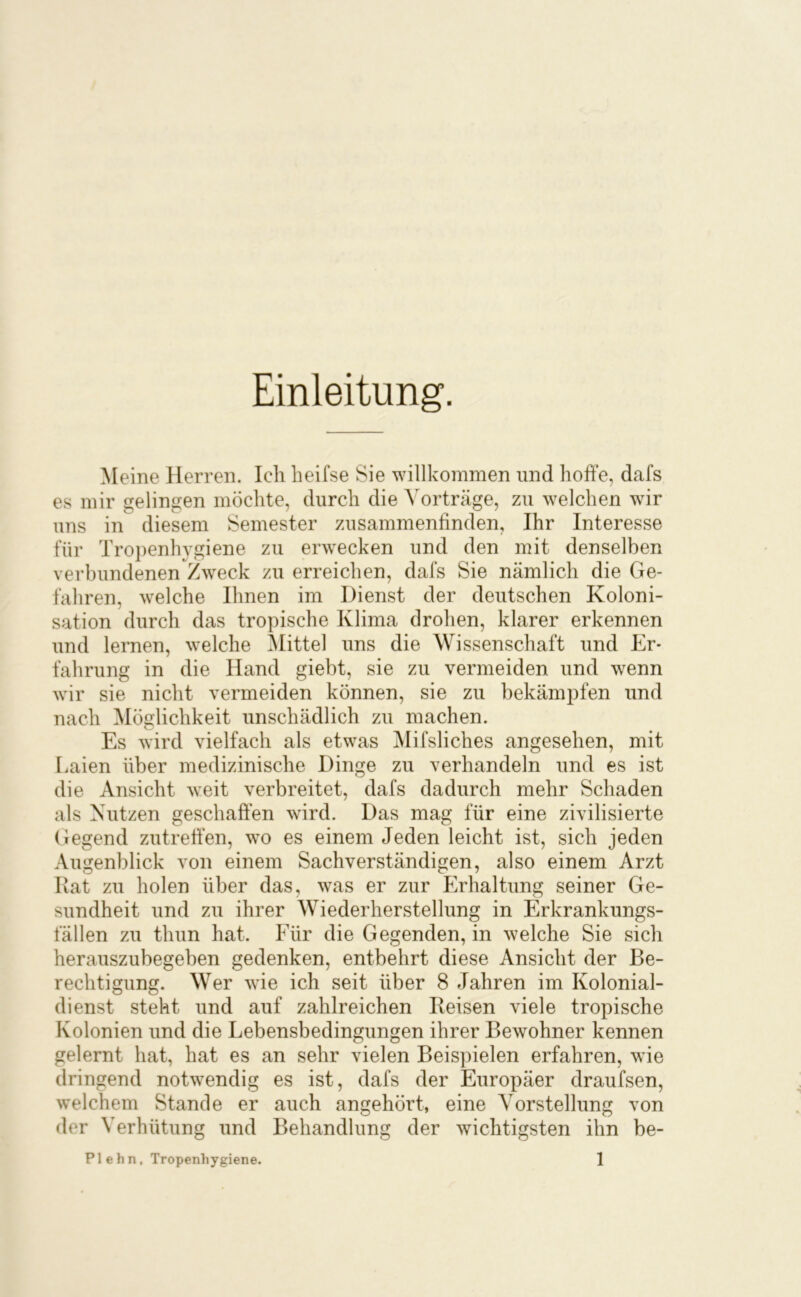 Einleitung. Meine Herren. Ich heifse Sie willkommen und hoffe, dafs es mir gelingen möchte, durch die Vorträge, zu welchen wir uns in diesem Semester zusammenfinden, Ihr Interesse für Tropenhygiene zu erwecken und den mit denselben verbundenen Zweck zu erreichen, dafs Sie nämlich die Ge- fahren, welche Ihnen im Dienst der deutschen Koloni- sation durch das tropische Klima drohen, klarer erkennen und lernen, welche Mittel uns die Wissenschaft und Er- fahrung in die Hand giebt, sie zu vermeiden und wenn wir sie nicht vermeiden können, sie zu bekämpfen und nach Möglichkeit unschädlich zu machen. Es wird vielfach als etwas Mifsliches angesehen, mit r.aien über medizinische Dinge zu verhandeln und es ist die Ansicht weit verbreitet, dafs dadurch mehr Schaden als Nutzen geschaffen wird. Das mag für eine zivilisierte Gegend zutreffen, wo es einem Jeden leicht ist, sich jeden Augenblick von einem Sachverständigen, also einem Arzt Rat zu holen über das, was er zur Erhaltung seiner Ge- sundheit und zu ihrer Wiederherstellung in Erkrankungs- fällen zu thun hat. Für die Gegenden, in welche Sie sich herauszubegeben gedenken, entbehrt diese Ansicht der Be- rechtigung. Wer wie ich seit über 8 Jahren im Kolonial- dienst steht und auf zahlreichen Reisen viele tropische Kolonien und die Lebensbedingungen ihrer Bewohner kennen gelernt hat, hat es an sehr vielen Beispielen erfahren, wie dringend notwendig es ist, dafs der Europäer draufsen, welchem Stande er auch angehört, eine Vorstellung von der Verhütung und Behandlung der wichtigsten ihn be-