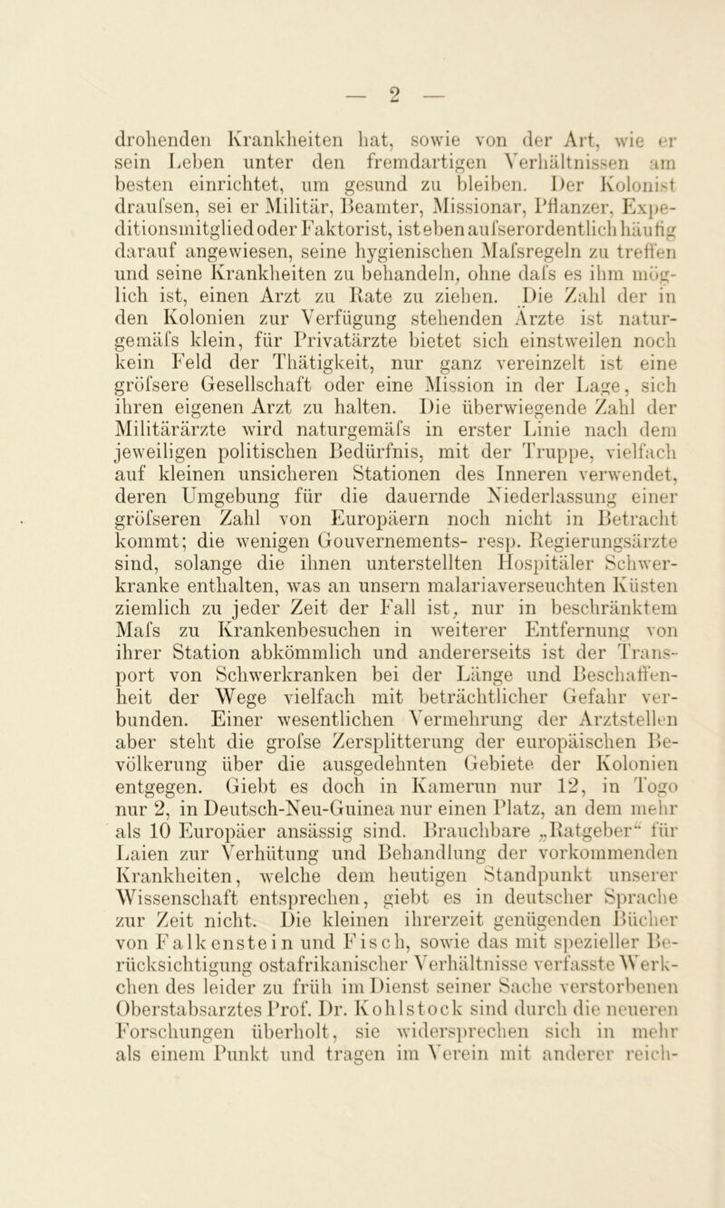 drohenden Krankheiten hat, sowie von der Art, wie ei* sein Leben unter den fremdartigen Verhältnissen am besten einrichtet, um gesund zu bleiben. l)er Kolonist draufsen, sei er Militär, lieamter, Missionar, Pflanzer, Expe- ditionsmitgliedoder Faktorist, ist eben aurserordentlich häufig darauf angewiesen, seine hygienischen Mafsregeln zu treffen und seine Krankheiten zu behandeln^ ohne dafs es ihm mög- lich ist, einen Arzt zu Kate zu ziehen. Die Zahl der in den Kolonien zur Verfügung stehenden Arzte ist natur- gemäfs klein, für Privatärzte bietet sich einstweilen noch kein Feld der Thätigkeit, nur ganz vereinzelt ist eine gröfsere Gesellschaft oder eine Mission in der Lage, sich ihren eigenen Arzt zu halten. Die überwiegende Zahl der Militärärzte wird naturgemäfs in erster Linie nach dem jeweiligen politischen Bedürfnis, mit der Truppe, vielfach auf kleinen unsicheren Stationen des Inneren verwendet, deren Umgebung für die dauernde Niederlassung einer gröfseren Zahl von Europäern noch nicht in Betracht kommt; die wenigen Gouvernements- resp. Regierungsärzte sind, solange die ihnen unterstellten Hospitäler Schwer- kranke enthalten, was an unsern malariaverseuchten Küsten ziemlich zu jeder Zeit der Fall ist, nur in beschränktem Mafs zu Krankenbesuchen in weiterer Entfernung von ihrer Station abkömmlich und andererseits ist der Trans- port von Schwerkranken bei der Länge und Beschaffen- heit der Wege vielfach mit beträchtlicher Gefahr ver- bunden. Einer wesentlichen Vermehrung der Arztstellen aber steht die grofse Zersplitterung der europäischen Be- völkerung über die ausgedehnten Gebiete der Kolonien entgegen. Giebt es doch in Kamerun nur 12, in Togo nur 2, in Deutsch-Neu-Guinea nur einen Platz, an dem melir als 10 Europäer ansässig sind. Brauchbare „Ratgeber' für I.aien zur Verhütung und Behandlung der vorkommenden Krankheiten, welche dem heutigen Standpunkt unserer Wissenschaft entsprechen, giebt es in deutscher Sprache zur Zeit nicht. Die kleinen ihrerzeit genügenden Bücher von Falkenstein und Fisch, sowie das mit s])ezieller Be- rücksichtigung ostafrikanischer Verhältnisse verfasste Werk- chen des leider zu früh im Dienst seiner Sache verstorbenen Oberstabsarztes Prof. Dr. Kohl stock sind durch die neueren Forschungen überholt, sie widersprechen sich in mehr als einem Punkt und tragen im ^Trein mit anderer reich-