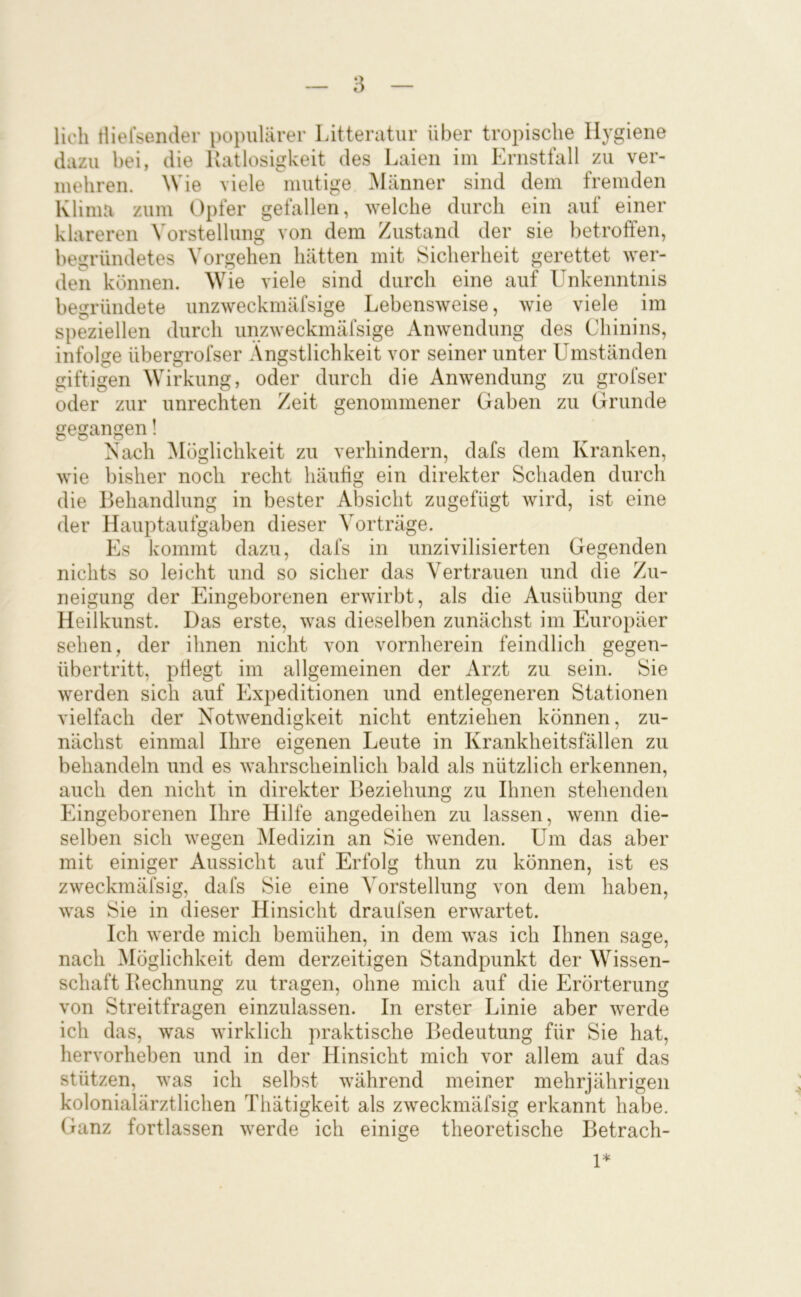lieh tliersender populärer Litteratur über tropische Hygiene dazu bei, die llatlosigkeit des Laien im Ernstfall zu ver- mehren. ^Vie viele mutige Männer sind dem fremden Klima zum Opfer gefallen, welche durch ein auf einer klareren Vorstellung von dem Zustand der sie betroffen, begründetes Vorgehen hätten mit Sicherheit gerettet wer- den können. Wie viele sind durch eine auf Unkenntnis begründete unzweckmäfsige Lebensweise, wie viele im speziellen durch unzweckmäfsige Anwendung des Chinins, infolge übergrofser Ängstlichkeit vor seiner unter Umständen giftigen Wirkung, oder durch die Anwendung zu grofser oder zur Unrechten Zeit genommener Gaben zu Grunde gegangen! Nach Möglichkeit zu verhindern, dafs dem Kranken, wie bisher noch recht häutig ein direkter Schaden durch die Behandlung in bester Absicht zugefügt wird, ist eine der Hauptaufgaben dieser Vorträge. Es kommt dazu, dafs in unzivilisierten Gegenden nichts so leicht und so sicher das Vertrauen und die Zu- neigung der Eingeborenen erwirbt, als die Ausübung der Heilkunst. Das erste, was dieselben zunächst im Europäer sehen, der ihnen nicht von vornherein feindlich gegen- übertritt, pÜegt im allgemeinen der Arzt zu sein. Sie werden sich auf Expeditionen und entlegeneren Stationen vielfach der Notwendigkeit nicht entziehen können, zu- nächst einmal Ihre eigenen Leute in Krankheitsfällen zu behandeln und es wahrscheinlich bald als nützlich erkennen, auch den nicht in direkter Beziehung zu Ihnen stehenden Eingeborenen Ihre Hilfe angedeihen zu lassen, wenn die- selben sich wegen Medizin an Sie wenden. Um das aber mit einiger Aussicht auf Erfolg thun zu können, ist es zweckmäfsig, dafs Sie eine Vorstellung von dem haben, was Sie in dieser Hinsicht draufsen erwartet. Ich werde mich bemühen, in dem was ich Ihnen sage, nach ^löglichkeit dem derzeitigen Standpunkt der Wissen- schaft Rechnung zu tragen, ohne mich auf die Erörterung von Streitfragen einzulassen. In erster Linie aber werde ich das, was wirklich praktische Bedeutung für Sie hat, hervorheben und in der Hinsicht mich vor allem auf das stützen, was ich selbst während meiner mehrjährigen kolonialärztlichen Thätigkeit als zweckmäfsig erkannt habe. Ganz fortlassen werde ich einige theoretische Betrach- 1*
