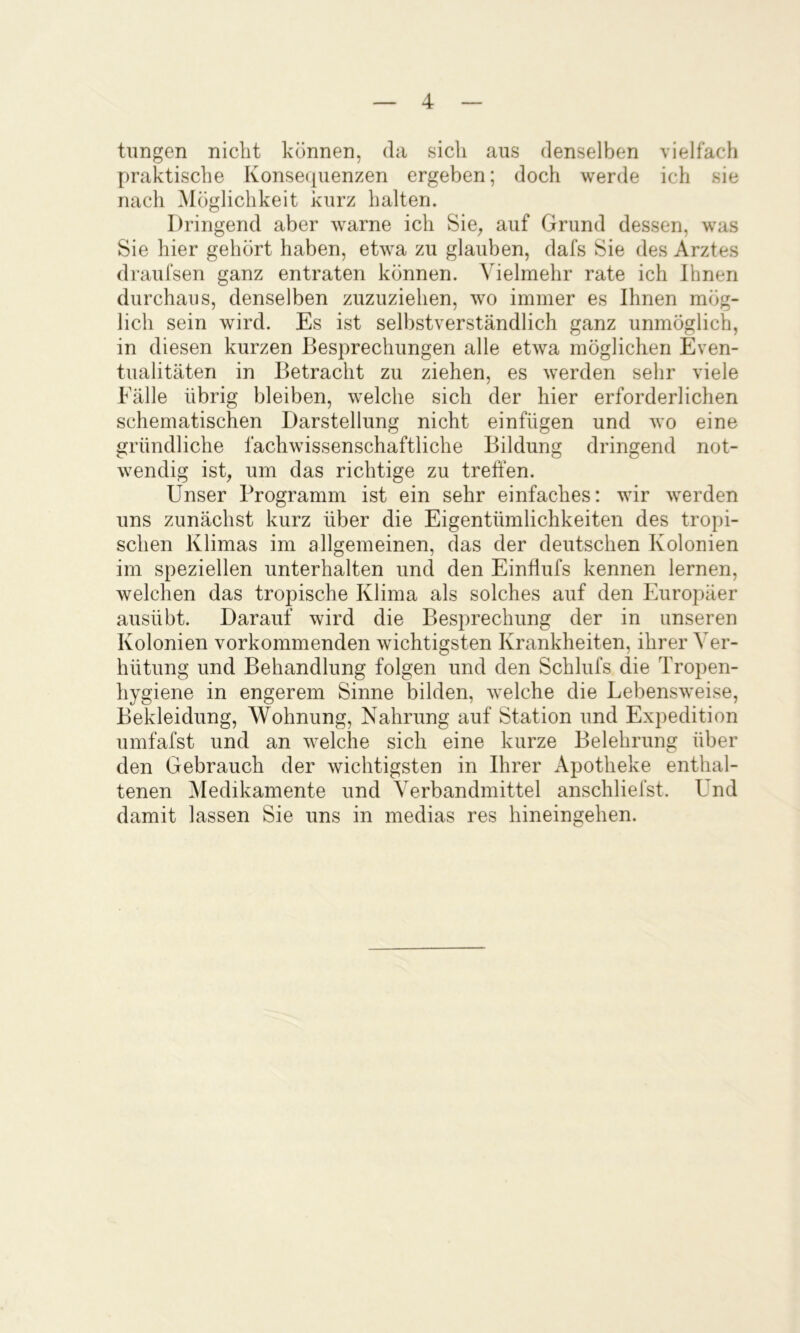 tiingen nicht können, da sich aus denselben vielfach praktische Konsequenzen ergeben; doch werde ich sie nach Möglichkeit kurz halten. Dringend aber warne ich Sie^ auf Grund dessen, was Sie hier gehört haben, etwa zu glauben, dafs Sie des Arztes draufsen ganz entraten können. Vielmehr rate ich Ihnen durchaus, denselben zuzuziehen, wo immer es Ihnen mög- lich sein wird. Es ist selbstverständlich ganz unmöglich, in diesen kurzen Besprechungen alle etwa möglichen Even- tualitäten in Betracht zu ziehen, es werden sehr viele Fälle übrig bleiben, welche sich der hier erforderlichen schematischen Darstellung nicht einfügen und wo eine gründliche fachwissenschaftliche Bildung dringend not- wendig ist, um das richtige zu treffen. Unser Programm ist ein sehr einfaches: wir werden uns zunächst kurz über die Eigentümlichkeiten des tropi- schen Klimas im allgemeinen, das der deutschen Kolonien im speziellen unterhalten und den Einflufs kennen lernen, welchen das tropische Klima als solches auf den Europäer ausübt. Darauf wird die Besprechung der in unseren Kolonien vorkommenden wichtigsten Krankheiten, ihrer Ver- hütung und Behandlung folgen und den Schlufs die Tropen- hygiene in engerem Sinne bilden, welche die Lebensweise, Bekleidung, Wohnung, Nahrung auf Station und Expedition umfafst und an welche sich eine kurze Belehrung über den Gebrauch der wichtigsten in Ihrer Apotheke enthal- tenen VIedikamente und Verbandmittel anschliefst. Und damit lassen Sie uns in medias res hineingehen.