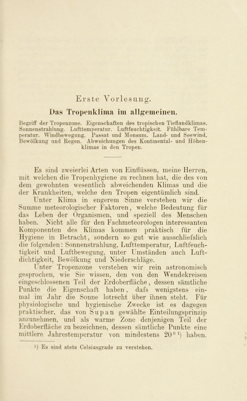 Begriff der Tropenzone. Eigen&chaften des tropischen Tiefiandklimas. Sonnenstrahlung. Lufttemperatur. Luftfeuchtigkeit. Fühlbare Tem- peratur. Windbewegung. Passat und Monsum. Land- und Seewind. Bewölkung und Regen. Abweichungen des Kontinental- und Höhen- klimas in den Tropen. Es sind zweierlei Arten von Einflüssen, meine Herren, mit welchen die Tropenhygiene zu rechnen hat, die des von dem gewohnten wesentlich abweichenden Klimas und die der Krankheiten, welche den Tropen eigentümlich sind. Unter Klima in engerem Sinne verstehen wir die Summe meteorologischer Faktoren, welche Bedeutung für das Leben der Organismen, und speziell des Menschen haben. Nicht alle für den Fachmeteorologen interessanten Komponenten des Klimas kommen praktisch für die Hygiene in Betracht, sondern so gut wie ausschliefslich die folgenden: Sonnenstrahlung, Lufttemperatur, Luftfeuch- tigkeit und Luftbewegung, unter Limständen auch Luft- dichtigkeit, Bewölkung und Niederschläge. Unter Tropenzone verstehen wir rein astronomisch gesprochen, wie Sie wissen, den von den Wendekreisen eingeschlossenen Teil der Erdoberfläche, dessen sämtliche Punkte die Eigenschaft haben, dafs wenigstens ein- mal im Jahr die Sonne lotrecht über ihnen steht. Für })hysiologische und hygienische Zwecke ist es dagegen praktischer, das von Supan gewählte Einteilungsprinzip anzunehmen, und als warme Zone denjenigen Teil der Erdoberfläche zu bezeichnen, dessen sämtliche Punkte eine mittlere Jahrestemperatur von mindestens 20 ^ 0 haben. 0 Es sind stets Celsiusgrade zu verstehen.