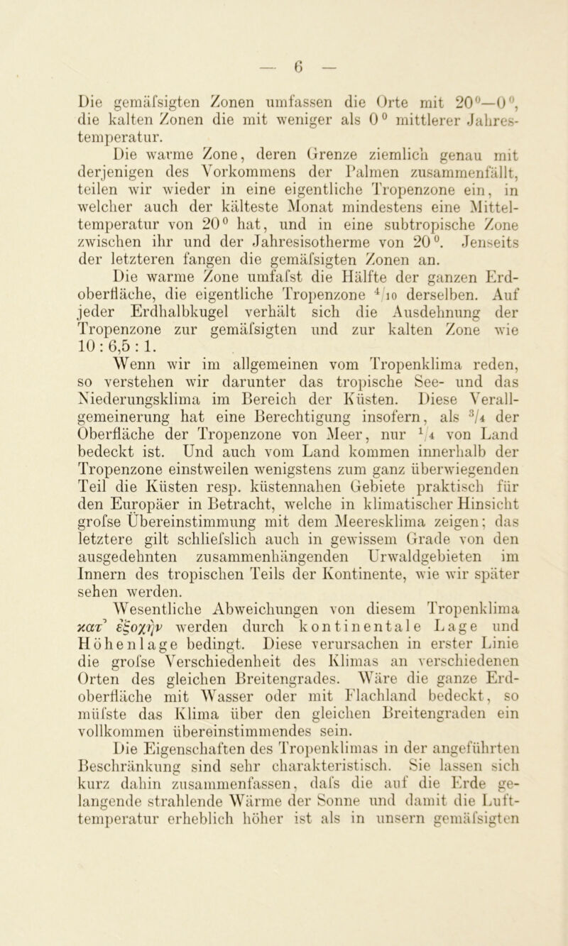 Die gemäfsigten Zonen umfassen die Orte mit 20^^—0, die kalten Zonen die mit weniger als 0® mittlerer Jahres- temperatur. Die warme Zone, deren Grenze ziemlich genau mit derjenigen des Vorkommens der Palmen zusammenfällt, teilen wir wieder in eine eigentliche Tropenzone ein, in welcher auch der kälteste Monat mindestens eine Mittel- temperatur von 20^ hat, und in eine subtropische Zone zwischen ihr und der Jahresisotherme von 20^. Jenseits der letzteren fangen die gemäfsigten Zonen an. Die warme Zone umfafst die Hälfte der ganzen Erd- oberfläche, die eigentliche Tropenzone lo derselben. Auf jeder Erdhalbkugel verhält sich die Ausdehnung der Tropenzone zur gemäfsigten und zur kalten Zone wie 10:6,5:1. Wenn wir im allgemeinen vom Tropenklima reden, so verstehen wir darunter das tropische See- und das Xiederungsklima im Bereich der Küsten. Diese Verall- gemeinerung hat eine Berechtigung insofern, als der Oberfläche der Tropenzone von Meer, nur ^/4 von Land bedeckt ist. Und auch vom Land kommen innerhalb der Tropenzone einstweilen wenigstens zum ganz überwiegenden Teil die Küsten resp. küstennahen Gebiete praktisch für den Europäer in Betracht, welche in klimatischer Hinsicht grofse Übereinstimmung mit dem Meeresklima zeigen; das letztere gilt schliefslich auch in gewissem Grade von den ausgedehnten zusammenhängenden ürwaldgebieten im Innern des tropischen Teils der Kontinente, wie wir später sehen werden. Wesentliche Abweichungen von diesem Tropenklima e^ox^v werden durch kontinentale Lage und Höhenlage bedingt. Diese verursachen in erster Linie die grofse Verschiedenheit des Klimas an verschiedenen Orten des gleichen Breitengrades. Wäre die ganze Erd- oberfläche mit Wasser oder mit Flachland bedeckt, so müfste das Klima über den gleichen Breitengraden ein vollkommen übereinstimmendes sein. Die Eigenschaften des Tropenklimas in der angeführten Beschränkung sind sehr charakteristisch. Sie lassen sich kurz dahin zusammenfassen, dafs die auf die Erde ge- langende strahlende Wärme der Sonne und damit die Luft- temperatur erheblich höher ist als in unsern gemäfsigten