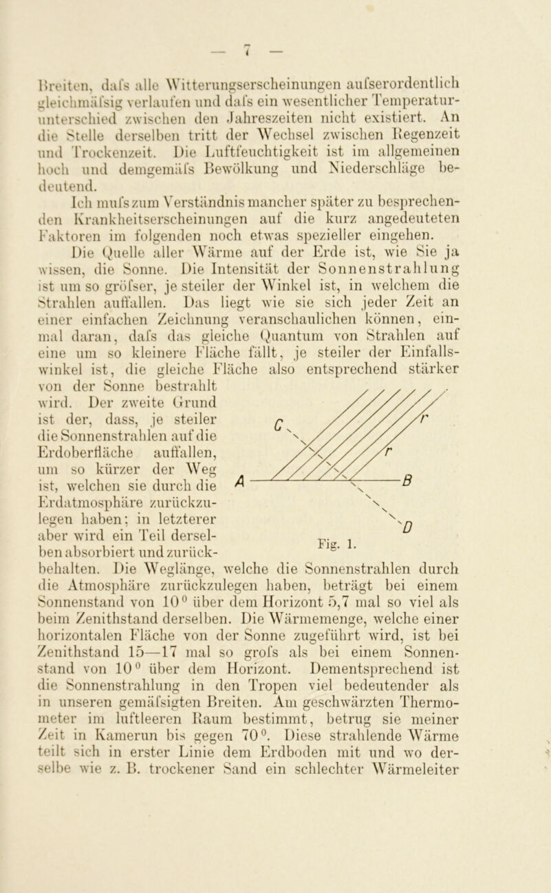 i Hreiten, daTs alle Witterungsersclieinungen aiifserordentlicli gleichmälsig verlauten und dals ein 'wesentlicher Temperatur- unterschied zwischen den Jahreszeiten nicht existiert. An die Stelle derselben tritt der Wechsel zwischen Itegenzeit und 'I rockenzeit. Die Luftfeuchtigkeit ist im allgemeinen hoch und demgemäfs Bewölkung und Niederschläge be- deutend. Ich mufszum Verständnis mancher später zu bes])rechen- den Krankheitserscheinungen auf die kurz angedeuteten Faktoren im folgenden noch etwas spezieller eingehen. Die Quelle aller Wärme auf der Erde ist, wie Sie ja wissen, die Sonne. Die Intensität der Sonnenstrahlung ist um so gröfser, je steiler der Winkel ist, in welchem die Strahlen aulfallen. Das liegt wie sie sich jeder Zeit an einer einfachen Zeichnung veranschaulichen können, ein- mal daran, dafs das gleiche Quantum von Strahlen auf eine um so kleinere Fläche fällt, je steiler der Einfalls- winkel ist, die gleiche Fääche also entsprechend stärker von der Sonne bestrahlt wird. Der zweite Grund ist der, dass, je steiler die Sonnenstrahlen auf die Erdoberliäche auffallen, um so kürzer der Weg ist, welchen sie durch die Erdatmosphäre zurückzu- legen haben; in letzterer aber wird ein Teil dersel- ben absorbiert und zurück- behalten. Die Weglänge, welche die Sonnenstrahlen durch die Atmosphäre zurückzulegen haben, beträgt bei einem Sonnenstand von 10^ über dem Horizont 5,7 mal so viel als beim Zenithstand derselben. Die Wärmemenge, welche einer horizontalen Fläche von der Sonne zugeführt wird, ist bei Zenithstand 15—17 mal so grofs als bei einem Sonnen- stand von 10 ^ über dem Florizont. Dementsprechend ist die Sonnenstrahlung in den Tropen viel bedeutender als in unseren gemäfsigten Breiten. Am geschwärzten Thermo- meter im luftleeren Raum bestimmt, betrug sie meiner Zeit in Kamerun bis gegen 70®. Diese strahlende Wärme teilt sich in erster Linie dem Erdboden mit und wo der- selbe wie z. B. trockener Sand ein schlechter Wärmeleiter Fig. 1.
