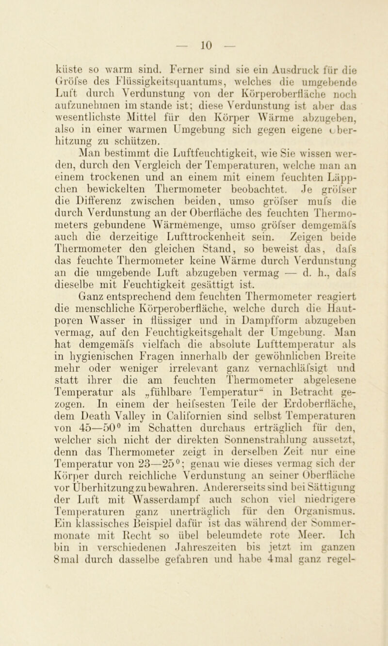 küste so warm sind. Ferner sind sie ein Ausdruck für die (iröfse des Flüssigkeitsquantums, welches die umgebende Luft durch Verdunstung von der KürperoberÜäche noch aufzunehmen imstande ist; diese Verdunstung ist aber das wesentlichste Mittel für den Körper Wärme abzugeben, also in einer warmen Umgebung sich gegen eigene cber- hitzung zu schützen. Man bestimmt die Luftfeuchtigkeit, wie Sie wissen wer- den, durch den Vergleich der Temperaturen, welche man an einem trockenen und an einem mit einem feuchten Läpp- chen bewickelten Thermometer beobachtet. Je gröfser die Differenz zwischen beiden, umso gröfser mufs die durch Verdunstung an der Oberfläche des feuchten Thermo- meters gebundene Wärmemenge, umso gröfser demgemäfs auch die derzeitige Lufttrockenheit sein. Zeigen beide Thermometer den gleichen Stand, so beweist das, dafs das feuchte Thermometer keine Wärme durch Verdunstung an die umgebende Luft abzugeben vermag — d. h., dafs dieselbe mit Feuchtigkeit gesättigt ist. Ganz entsprechend dem feuchten Thermometer reagiert die menschliche Körperoberfläche, welche durch die Haut- poren Wasser in flüssiger und in Dampfform abzugeben vermag^, auf den Feuchtigkeitsgehalt der Umgebung. Man hat demgemäfs vielfach die absolute Lufttemperatur als in hygienischen Fragen innerhalb der gewöhnlichen Dreite mehr oder weniger irrelevant ganz vernachläfsigt und statt ihrer die am feuchten Thermometer abgelesene Temperatur als „fühlbare Temperatur^ in Betracht ge- zogen. In einem der heifsesten Teile der Erdoberfläche, dem Death Valley in Californien sind selbst Temperaturen von 45—50® im Schatten durchaus erträglich für den, welcher sich nicht der direkten Sonnenstrahlung aussetzt, denn das Thermometer zeigt in derselben Zeit nur eine Temperatur von 23—25®; genau wie dieses vermag sich der Körper durch reichliche Verdunstung an seiner Oberfläche vor Überhitzung zu bewahren. Andererseits sind bei Sättigung der Luft mit Wasserdampf auch schon viel niedrigere remperaturen ganz unerträglich für den Organismus. Ein klassisches Beispiel dafür ist das während der Sommer- monate mit Recht so übel beleumdete rote Meer. Ich bin in verschiedenen Jahreszeiten bis jetzt im ganzen 8mal durch dasselbe gefahren und habe 4mal ganz regel-