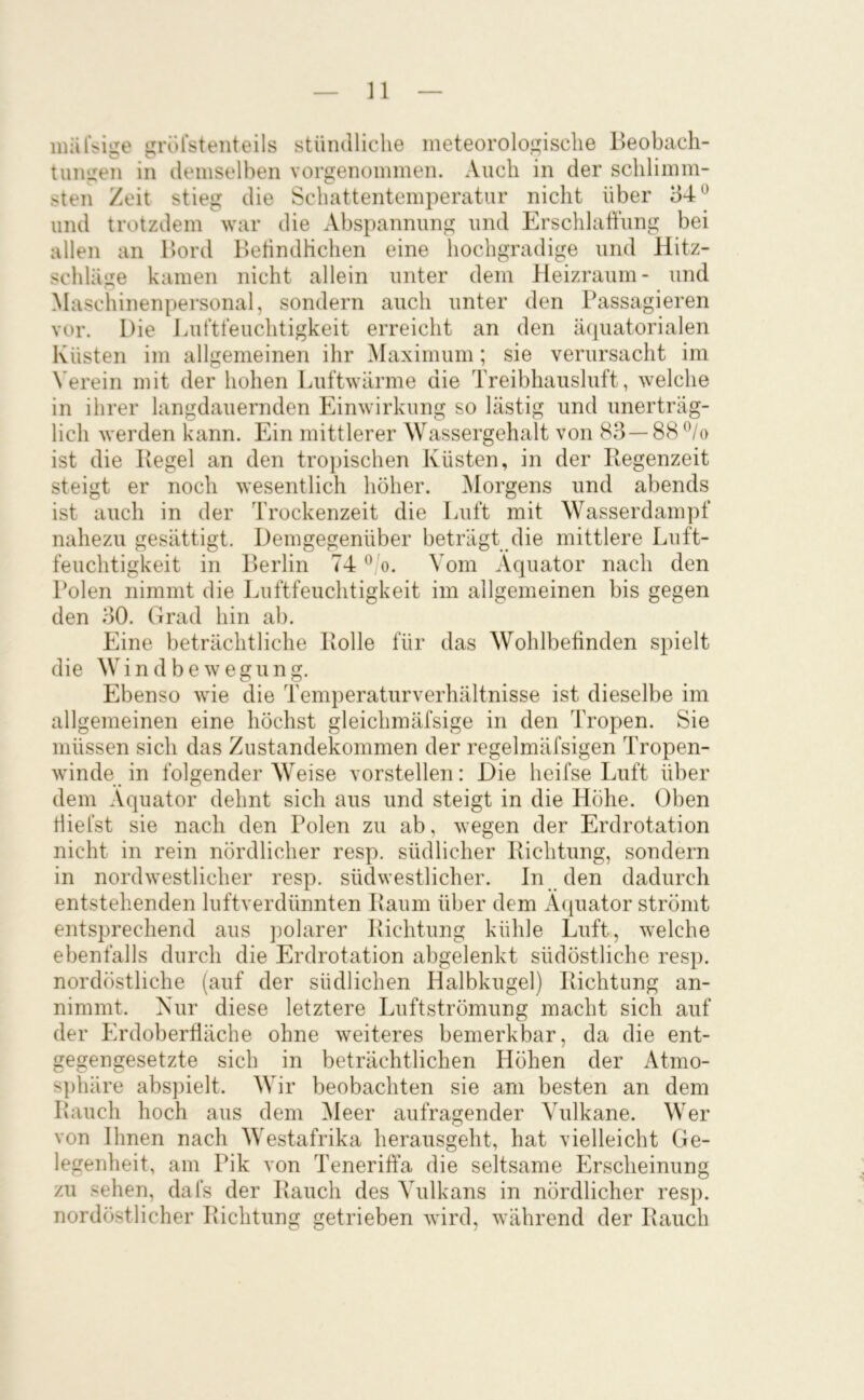 miilVige grörsteiiteils stündliche meteorologische Beobach- tungen in demselben vorgenommen. Auch in der schlimm- sten Zeit stieg die Schattentemperatur nicht über 34^ und trotzdem war die Abspannung und ErschlaÜung bei allen an Bord Betindlichen eine hochgradige und Hitz- schläge kamen nicht allein unter dem Heizraum- und Maschinenpersonal, sondern auch unter den Passagieren vor. Die Luftfeuchtigkeit erreicht an den äcpiatorialen Küsten im allgemeinen ihr ^laximum; sie verursacht im Verein mit der hohen Luftwürme die Treibhausluft, welche in ihrer langdauernden Einwirkung so lästig und unerträg- lich werden kann. Ein mittlerer Wassergehalt von 83— 88 ^Vo ist die Pegel an den tropischen Küsten, in der Regenzeit steigt er noch wesentlich höher. Alorgens und abends ist auch in der Trockenzeit die Luft mit Wasserdampf nahezu gesättigt. Demgegenüber beträgt die mittlere Luft- feuchtigkeit in Berlin 74 Vom Äquator nach den Polen nimmt die Luftfeuchtigkeit im allgemeinen bis gegen den 30. Grad hin ab. Eine beträchtliche Polle für das Wohlbefinden spielt die W i n d b e w e g ii n g. Ebenso wie die Temperaturverhältnisse ist dieselbe im allgemeinen eine höchst gleichmäfsige in den Tropen. Sie müssen sich das Zustandekommen der regelmäfsigen Tropen- winde in folgender Weise vorstellen: Die heifse Luft über dem Äquator dehnt sich aus und steigt in die Höhe. Oben riiefst sie nach den Polen zu ab, wegen der Erdrotation nicht in rein nördlicher resp. südlicher Richtung, sondern in nordwestlicher resp. südwestlicher. In den dadurch entstehenden luftverdünnten Raum über dem Äquator strömt entsprechend aus polarer Richtung kühle Luft, welche ebenfalls durch die Erdrotation abgelenkt südöstliche resp. nordöstliche (auf der südlichen Halbkugel) Richtung an- nimmt. Nur diese letztere Luftströmung macht sich auf der Erdoberfläche ohne weiteres bemerkbar, da die ent- gegengesetzte sich in beträchtlichen Höhen der Atmo- sphäre abspielt. Wir beobachten sie am besten an dem Rauch hoch aus dem ^leer aufragender Vulkane. Wer von Ihnen nach Westafrika herausgeht, hat vielleicht Ge- legenheit, am Pik von Tenerifta die seltsame Erscheinung zu sehen, dafs der Rauch des Vulkans in nördlicher resp. nordöstlicher Richtung getrieben wird, während der Rauch