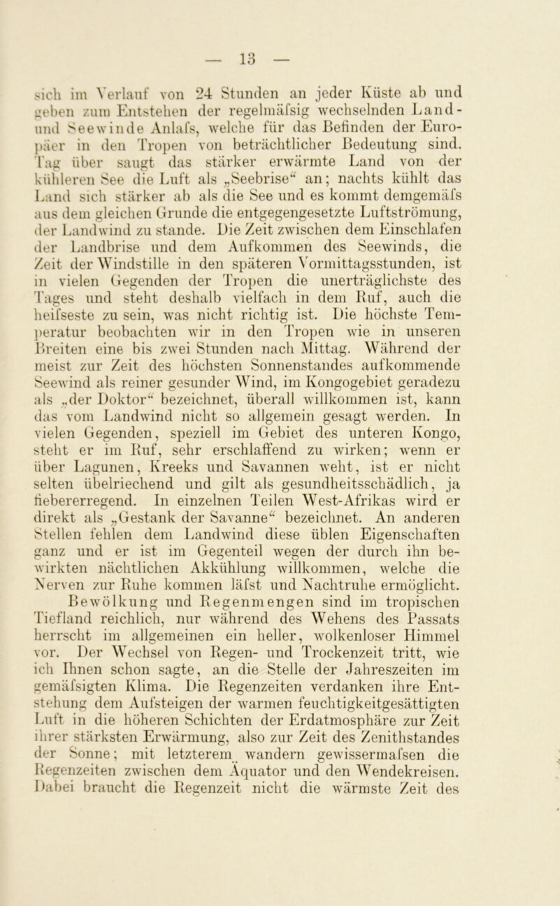 im Verlauf von 24 Stunden an jeder Küste ab und izeben zum Entstehen der regelmäfsig wechselnden J.and- und Seewinde Anlafs, welche für das Befinden der Euro- päer in den Tropen von beträchtlicher Bedeutung sind, 'l'ag über saugt das stärker erwärmte Land von der kühleren See die Luft als ;,Seebrise‘'^ an; nachts kühlt das Land sich stärker ab als die See und es kommt demgemäfs aus dem gleichen Grunde die entgegengesetzte Luftströmung, der Landwind zu stände. Die Zeit zwischen dem Einschlafen der Landbrise und dem Aufkommen des Seewinds, die Zeit der Windstille in den späteren Vormittagsstunden, ist in vielen Gegenden der Tropen die unerträglichste des d'ages und steht deshalb vielfach in dem Ruf, auch die heifseste zu sein, was nicht richtig ist. Die höchste Tem- ])eratur beobachten wir in den Tropen wie in unseren Breiten eine bis zwei Stunden nach Mittag. Während der meist zur Zeit des höchsten Sonnenstandes aufkommende Seewind als reiner gesunder Wind, im Kongogebiet geradezu als „der Doktor^ bezeichnet, überall willkommen ist, kann das vom Landwind nicht so allgemein gesagt werden. In vielen Gegenden, speziell im (febiet des unteren Kongo, steht er im Ruf, sehr erschlaffend zu wirken; wenn er über Lagunen, Kreeks und Savannen weht, ist er nicht selten übelriechend und gilt als gesundheitsschädlich, ja tiebererregend. In einzelnen Teilen West-Afrikas wird er direkt als „Gestank der Savanne^^ bezeichnet. An anderen Stellen fehlen dem Landwind diese üblen Eigenschaften ganz und er ist im Gegenteil wegen der durch ihn be- wirkten nächtlichen Akkühlung willkommen, welche die Nerven zur Ruhe kommen läfst und Nachtruhe ermöglicht. Bewölkung und Regenmengen sind im tropischen Tiefland reichlich, nur während des Wehens des Passats herrscht im allgemeinen ein heller, wolkenloser Himmel vor. Der Wechsel von Regen- und Trockenzeit tritt, wie ich Ihnen schon sagte, an die Stelle der Jahreszeiten im gemäfsigten Klima. Die Regenzeiten verdanken ihre Ent- stehung dem Aufsteigen der warmen feuchtigkeitgesättigten Luft in die höheren Schichten der Erdatmosphäre zur Zeit ihrer stärksten Erwärmung, also zur Zeit des Zenithstandes der Sonne; mit letzterem wandern gewissermafsen die Regenzeiten zwischen dem Äquator und den Wendekreisen. Dabei braucht die Regenzeit nicht die wärmste Zeit des