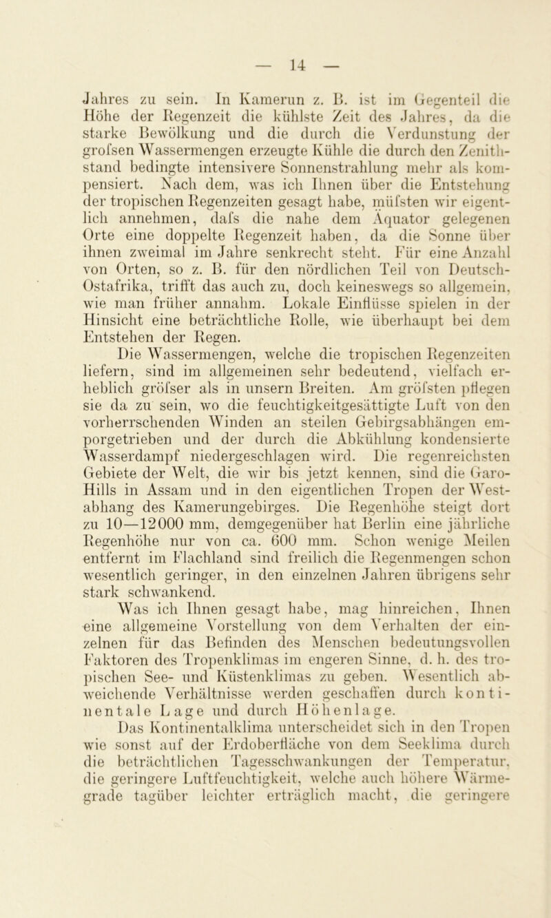 Jahres zu sein. In Kamerun z. B. ist im (iegenteil die Höhe der Kegenzeit die kühlste Zeit des Jahres, da die starke Bewölkung und die durch die Verdunstung der grofsen Wassermengen erzeugte Kühle die durch den Zenith- stand bedingte intensivere Sonnenstrahlung mehr als kom- pensiert. Nach dem, was ich Bmen über die Entstehung der tropischen Regenzeiten gesagt habe, müfsten wir eigent- lich annehmen, dafs die nahe dem Äquator gelegenen Orte eine doppelte Regenzeit haben, da die Sonne über ihnen zweimal im Jahre senkrecht steht. Für eine Anzahl von Orten, so z. B. für den nördlichen Teil von Deutsch- Ostafrika, trifft das auch zu, doch keineswegs so allgemein, wie man früher annahm. Lokale Einflüsse spielen in der Hinsicht eine beträchtliche Rolle, wie überhaupt bei dem Entstehen der Regen. Die Wassermengen, welche die tropischen Regenzeiten liefern, sind im allgemeinen sehr bedeutend, vielfach er- heblich gröfser als in unsern Breiten. Am gröfsten pflegen sie da zu sein, wo die feuchtigkeitgesättigte Luft von den vorherrschenden Winden an steilen Gebirgsabhängen em- porgetrieben und der durch die Abkühlung kondensierte Wasserdampf niedergeschlagen wird. Die regenreichsten Gebiete der Welt, die wir bis jetzt kennen, sind die Garo- Hills in Assam und in den eigentlichen Tropen der West- abhang des Kamerungebirges. Die Regenhöhe steigt dort zu 10—12000 mm, demgegenüber hat Berlin eine jährliche Regenhöhe nur von ca. 600 mm. Schon wenige Meilen entfernt im Flachland sind freilich die Regenmengen schon wesentlich geringer, in den einzelnen Jahren übrigens sehr stark schwankend. Was ich Ihnen gesagt habe, mag hinreichen. Ihnen eine allgemeine Vorstellung von dem Verhalten der ein- zelnen für das Befinden des Menschen bedeutungsvollen Faktoren des Tropenklimas im engeren Sinne, d. h. des tro- pischen See- und Küstenklimas zu geben. Wesentlich ab- weichende Verhältnisse werden geschaffen durch konti- nentale Lage und durch Höhenlage. Das Kontinentalklima unterscheidet sich in den 'fropen wie sonst auf der Erdoberfläche von dem Seeklima durch die beträchtlichen Tagesschwankungen der Tem})eratur. die geringere Luftfeuchtigkeit, welche auch höhere Wärme- grade tagüber leichter erträglich macht, die geringere