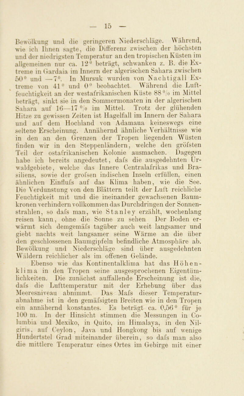 Hewülkiing und die geringeren Niederschhige. älirend, >vie ich Ihnen sagte, die Difterenz zwischen der höchsten und der niedrigsten Temperatur an den troi)ischen Küsten im allgemeinen nur ca. 12^ beträgt, schwanken z. B. die Kx- treme in (lardaia im Innern der algerischen Sahara zwischen 50und —7®. ln Mursuk wurden von Nachtigall Ex- treme von 4K* und 0^ beobachtet. ährend die Lutt- feuchtigkeit an der westafrikanischen Küste 88im iMittel beträgt, sinkt sie in den Sommermonaten in der algerischen Sahara auf 16—17 ^ o im Mittel. Trotz der glühenden Hitze zu gewissen Zeiten ist Hagelfall im Innern der Sahara und auf dem Hochland von Adamaua keineswegs eine seltene Erscheinung. Annähernd ähnliche Verhältnisse wie in den an den Grenzen der Tropen liegenden Wüsten linden wür in den Steppenländern, w^elche den gröfsten Teil der ostafrikanischen Kolonie ausmachen. Dagegen habe ich bereits angedeutet, dafs die ausgedehnten Ur- waldgebiete, 'svelche das Innere Centralafrikas und Bra- siliens, sowie der grofsen indischen Inseln erfüllen, einen ähnlichen EinÜufs auf das Klima haben, wie die See. Die Verdunstung von den Blättern teilt der Luft reichliche Eeuchtigkeit mit und die ineinander gew^achsenen Baum- kronen verhindern vollkommen das Durchdringen der Sonnen- strahlen, so dafs man, wie Stanley erzählt, wochenlang reisen kann, ohne die Sonne zu sehen Der Boden er- w’ärint sich demgemäfs tagüber auch w^eit langsamer und giebt nachts weit langsamer seine Wärme an die über den geschlossenen Baumgipfeln befindliche Atmosphäre ab. Bewölkung und Niederschläge sind über ausgedehnten Wäldern reichlicher als im offenen Gelände. Ebenso wie das Kontinentalklima hat das Höhen- klima in den Tropen seine ausgesprochenen Eigentüm- lichkeiten. Die zunächst auffallende Erscheinung ist die, dafs die Lufttemperatur mit der Erhebung über das Meeresniveau abnimmt. Das Mafs dieser Temperatur- abnahme ist in den gemäfsigten Breiten wie in den Tropen ein annähernd konstantes. Es beträgt ca. 0,56^ für je 100 m. In der Hinsicht stimmen die ^lessungen in Co- lumbia und Mexiko, in Quito, im Himalaya, in den Nil- giris, auf Ceylon, Java und Hongkong bis auf wenige Hundertstel Grad miteinander überein, so dafs man also die mittlere Temperatur eines Ortes im Gebirge mit einer