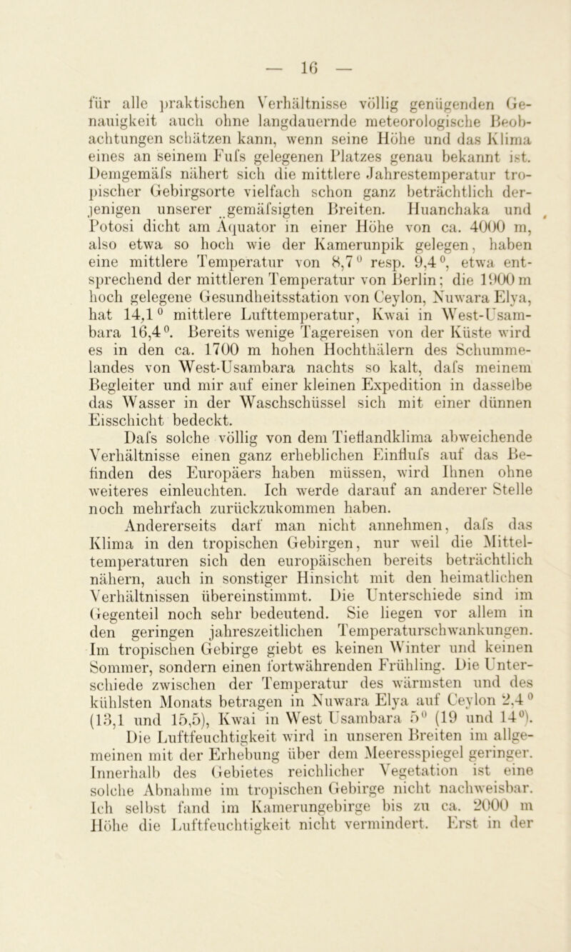 10 für alle praktischen Verhältnisse völlig genügenden Ge- nauigkeit auch ohne langclauernde meteorologische Jleoh- achtungen schätzen kann, wenn seine Höhe und das Klima eines an seinem Fufs gelegenen Platzes genau bekannt ist. Demgemäfs nähert sich die mittlere Jahrestemperatur tro- pischer Gebirgsorte vielfach schon ganz beträchtlich der- jenigen unserer gemäfsigten Breiten. Huanchaka und Potosi dicht am Äquator in einer Höhe von ca. 4000 m, also etwa so hoch wie der Kamerunpik gelegen, haben eine mittlere Temperatur von 8,7^ resp. 9,4®, etwa ent- sprechend der mittleren Temperatur von Berlin; die 1900m hoch gelegene Gesundheitsstation von Ceylon, Nuwara Elya, hat 14^1® mittlere Lufttemperatur, Kwai in West-Usam- bara 16,4®. Bereits wenige Tagereisen von der Küste wird es in den ca. 1700 m hohen Hochthälern des Schumme- landes von West-Usambara nachts so kalt, dafs meinem Begleiter und mir auf einer kleinen Expedition in dasselbe das Wasser in der Waschschüssel sich mit einer dünnen Eisschicht bedeckt. Dafs solche völlig von dem TieÜandklima abweichende Verhältnisse einen ganz erheblichen EinÜufs auf das Be- finden des Europäers haben müssen, wird Ihnen ohne weiteres einleuchten. Ich werde darauf an anderer Stelle noch mehrfach zurückzukommen haben. Andererseits darf man nicht annehmen, dafs das Klima in den tropischen Gebirgen, nur Tveil die Mittel- temperaturen sich den europäischen bereits beträchtlich nähern, auch in sonstiger Hinsicht mit den heimatlichen Verhältnissen übereinstimmt. Die Unterschiede sind im Gegenteil noch sehr bedeutend. Sie liegen vor allem in den geringen jahreszeitlichen Temperaturschwankungen. Im tropischen Gebirge giebt es keinen Winter und keinen Sommer, sondern einen fortwährenden Frühling. Die Unter- schiede zwischen der Temperatur des wärmsten und des kühlsten Monats betragen in Nuwara Elya auf Ceylon 2,4® (13,1 und 15,5), Kwai in West Usambara 5® (19 und 14®). Die Luftfeuchtigkeit wird in unseren Breiten im allge- meinen mit der Erhebung über dem Meeresspiegel geringer. Innerhalb des Gebietes reichlicher Vegetation ist eine solche Abnahme im troiiischen Gebirge nicht nachweisbar. Ich selbst fand im Kamerungebirge bis zu ca. 2000 m Höhe die Luftfeuchtigkeit nicht vermindert. Erst in der