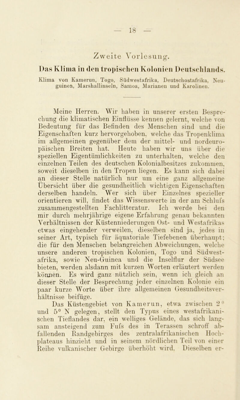 Zweite \ orlesuno;. o Das Klima in den tropiscluMi Kolonien Dentsolilands. Klima von Kamerun, Togo, Siidwestafrika, Deutschostafrika, Neu- guinea, MarshallinseJn, Samoa, Marianen und Karolinen. Meine Herren. Wir haben in unserer ersten Hespre- clumg die klimatischen Einflüsse kennen gelernt, welche von Bedeutung für das Befinden des Menschen sind und die Eigenschaften kurz hervorgehoben, welche das Tropenklima im allgemeinen gegenüber dem der mittel- und nordeuro- päischen Breiten hat. Heute haben wir uns über die speziellen Eigentümlichkeiten zu unterhalten, welche den einzelnen Teilen des deutschen Kolonialbesitzes zukommen, soweit dieselben in den Tropen liegen. Es kann sich dabei an dieser Stelle natürlich nur um eine ganz allgemeine Übersicht über die gesundheitlich wichtigen Eigenschaften derselben handeln. Wer sich über Einzelnes spezieller orientieren will, findet das Wissenswerte in der am Schlufs zusammengestellten Fachlitteratur. Ich werde bei den mir durch mehrjährige eigene Erfahrung genau bekannten Verhältnissen der Küstenniederungen (Tst- und Westafrikas etwas eingehender verweilen, dieselben sind ja, jedes in seiner Art, typisch für äquatoriale Tiefebenen überhaupt: die für den Menschen belangreichen Abweichungen, welche unsere anderen tropischen Kolonien, Togo und Südwest- afrika, sowie Neu-Guinea und die Inselflur der Südsee bieten, werden alsdann mit kurzen ^Vorten erläutert werden können. Es wird ganz nützlich sein, wenn ich gleich an dieser Stelle der Besprechung jeder einzelnen Kolonie ein paar kurze Worte über ihre allgemeinen Gesundheitsver- hältnisse beifüge. Das Küstengebiet von Kamerun, etwa zwischen 2'^ und 5® N gelegen, stellt den Typus eines westafrikani- schen Tieflandes dar, ein welliges Gelände, das sich lang- sam ansteigend zum Eufs des in Terassen schrofl’ ab- fallenden Bandgebirges des zentralafrikanischen Hoch- plateaus hinzieht und in seinem nördlichen Teil von einer Reihe vulkanischer Gebirge ülierhöht wird. Dieselben er-