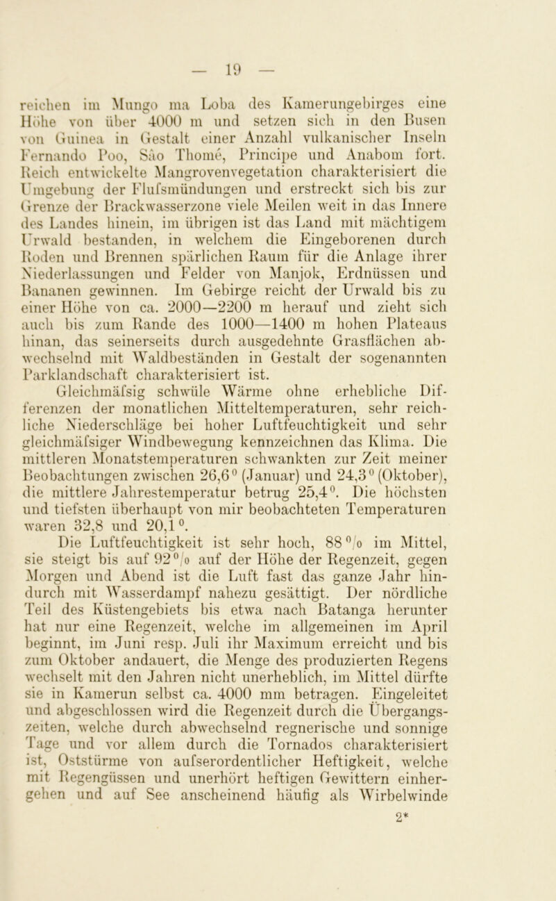 reichen iin Mungo ma Loba des Kamerungebirges eine Höhe von über 4000 m und setzen sich in den Husen von Guinea in Gestalt einer Anzahl vulkanischer Inseln Fernando Poo, Sao Thonie, Principe und Anabom fort. Reich entwickelte Mangrovenvegetation charakterisiert die Unmebuim der Flufsmündungen und erstreckt sich bis zur Grenze der Hrackwasserzone viele Meilen weit in das Innere des Landes hinein, im übrigen ist das Land mit mächtigem l'rwald bestanden, in welchem die Eingeborenen durch Roden und Hrennen spärlichen Kaum für die Anlage ihrer Niederlassungen und Felder von Manjok, Erdnüssen und Bananen gewinnen. Im Gebirge reicht der Urwald bis zu einer Höhe von ca. 2000—2200 m herauf und zieht sich auch bis zum Rande des 1000—1400 m hohen Plateaus hinan, das seinerseits durch ausgedehnte Grasflächen ab- wechselnd mit Waldbeständen in Gestalt der sogenannten Parklandschaft charakterisiert ist. Gleichmäfsig schwüle Wärme ohne erhebliche Dif- ferenzen der monatlichen Mitteltemperaturen, sehr reich- liche Niederschläge bei hoher Luftfeuchtigkeit und sehr gleichmäfsiger Windbewegung kennzeichnen das Klima. Die mittleren Monatstemperaturen schwankten zur Zeit meiner Beobachtungen zwischen 26,6® (Januar) und 24,3® (Oktober), die mittlere Jahrestemperatur betrug 25,4®. Die höchsten und tiefsten überhaupt von mir beobachteten Temperaturen waren 32,8 und 20,1®. Die Luftfeuchtigkeit ist sehr hoch, 88 ® o im Büttel, sie steigt bis auf 92®,o auf der Höhe der Regenzeit, gegen ^lorgen und Abend ist die Luft fast das ganze Jahr hin- durch mit Wasserdampf nahezu gesättigt. Der nördliche Teil des Küstengebiets bis etwa nach Batanga herunter hat nur eine Regenzeit, welche im allgemeinen im April beginnt, im Juni resp. Juli ihr Maximum erreicht und bis zum Oktober andauert, die Menge des produzierten Regens wechselt mit den Jahren nicht unerheblich, im Mittel dürfte sie in Kamerun selbst ca. 4000 mm betragen. Eingeleitet und abgeschlossen wird die Regenzeit durch die Übergangs- zeiten, welche durch abwechselnd regnerische und sonnige Tage und vor allem durch die Tornados charakterisiert ist. Oststürme von aufserordentlicher Heftigkeit, welche mit Regengüssen und unerhört heftigen Gewittern einher- gehen und auf See anscheinend häutig als Wirbelwinde 2*