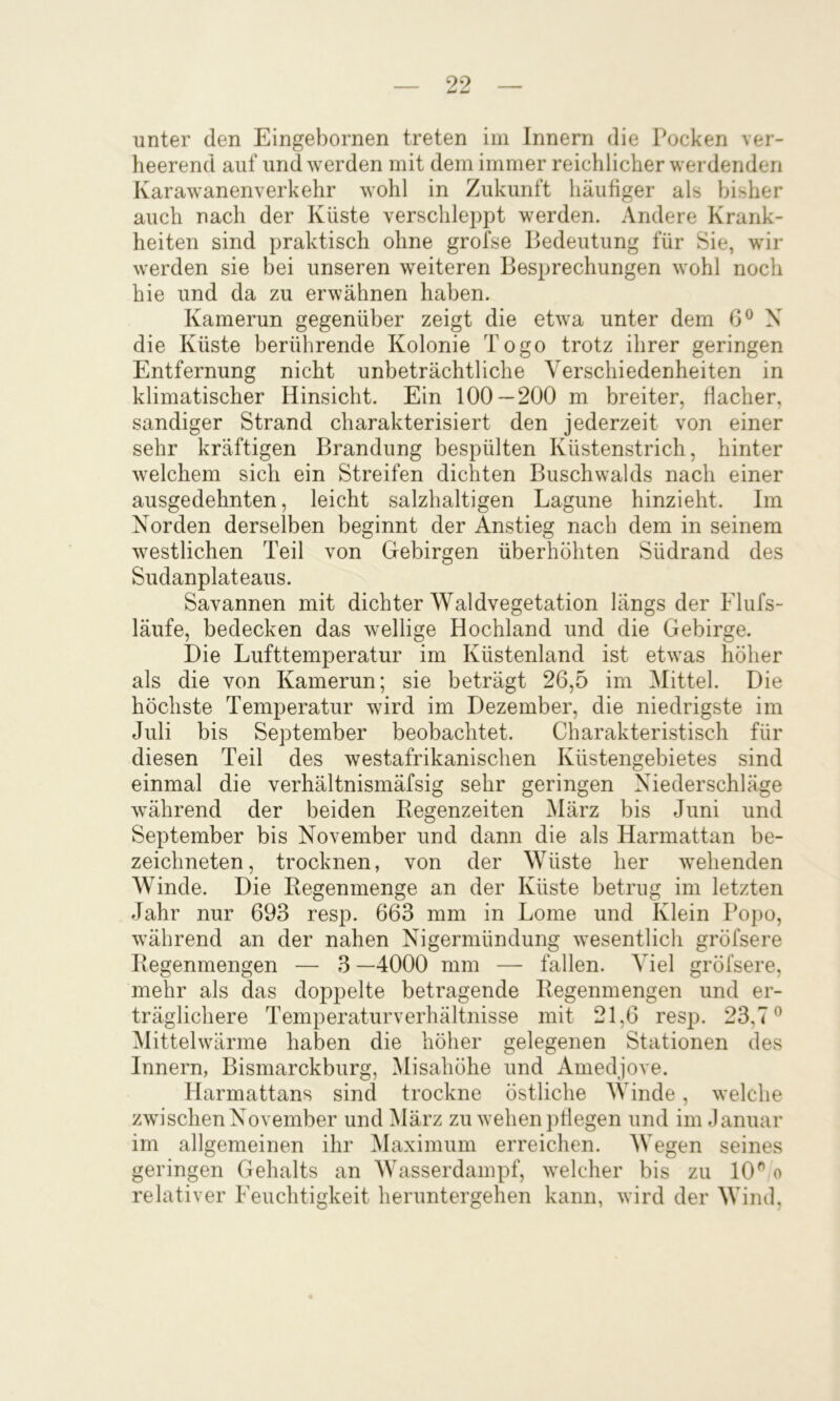 unter den Eingebornen treten im Innern die Pocken ver- heerend auf und werden mit dem immer reichlicher werdenden Karawanenverkehr wohl in Zukunft häufiger als bisher auch nach der Küste verschleppt werden. Andere Krank- heiten sind praktisch ohne grofse Bedeutung für Sie, wir werden sie bei unseren weiteren Besprechungen wohl noch hie und da zu erwähnen haben. Kamerun gegenüber zeigt die etwa unter dem G® X die Küste berührende Kolonie Togo trotz ihrer geringen Entfernung nicht unbeträchtliche Verschiedenheiten in klimatischer Hinsicht. Ein 100—200 m breiter, flacher, sandiger Strand charakterisiert den jederzeit von einer sehr kräftigen Brandung bespülten Küstenstrich, hinter welchem sich ein Streifen dichten Buschwalds nach einer ausgedehnten, leicht salzhaltigen Lagune hinzieht. Im X^orden derselben beginnt der Anstieg nach dem in seinem westlichen Teil von Gebirgen überhöhten Südrand des Sudanplateaus. Savannen mit dichter Waldvegetation längs der Flufs- läufe, bedecken das wellige Hochland und die Gebirge. Die Lufttemperatur im Küstenland ist etwas höher als die von Kamerun; sie beträgt 26,5 im Mittel. Die höchste Temperatur wird im Dezember, die niedrigste im Juli bis September beobachtet. Charakteristisch für diesen Teil des westafrikanischen Küstengebietes sind einmal die verhältnismäfsig sehr geringen Niederschläge während der beiden Regenzeiten iMärz bis Juni und September bis November und dann die als Harmattan be- zeichneten, trocknen, von der Wüste her wehenden Winde. Die Regenmenge an der Küste betrug im letzten Jahr nur 693 resp. 663 mm in Lome und Klein Popo, während an der nahen Nigermündung wesentlich gröfsere Regenmengen — 3 —4000 mm — fallen. Viel gröfsere, mehr als das doppelte betragende Regenmengen und er- träglichere Temperaturverhältnisse mit 21,6 resp. 23,7^ Mittelwärme haben die höher gelegenen Stationen des Innern, Bismarckburg, Misahöhe und Amedjove. Harmattans sind trockne östliche Winde, welche zwischen N^ovember und März zu wehen pflegen und im Januar im allgemeinen ihr Maximum erreichen. Wegen seines geringen Gehalts an Wasserdampf, welcher bis zu 10^ o relativer Feuchtigkeit heruntergehen kann, wird der Wind,