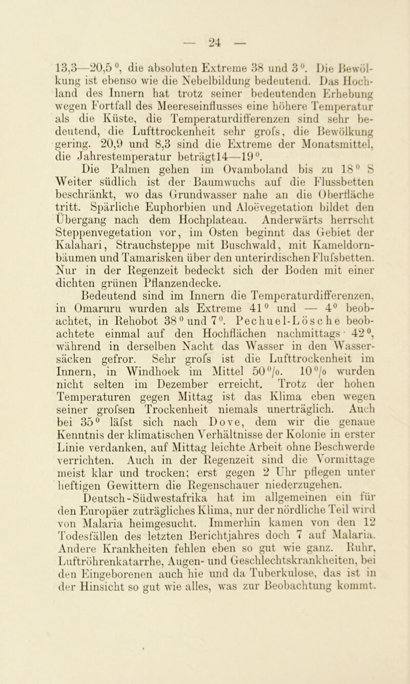 13,3—20,5®, die absoluten Extreme 38 und 3®. Die Dewöl- kung ist ebenso wie die Nebelbildung bedeutend. Das Hoch- land des Innern hat trotz seiner bedeutenden Erhebung wegen Fortfall des Meereseinflusses eine höhere Temperatur als die Küste, die Temperaturdifferenzen sind sehr be- deutend, die Lufttrockenheit sehr grofs, die Bewölkung gering. 20,9 und 8,3 sind die Extreme der Monatsmittel, die Jahrestemperatur beträgtlT—19®. Die Palmen gehen im Ovamboland bis zu 18 ® S Weiter südlich ist der Baumwuchs auf die Flussbetten beschränkt, wo das Grundwasser nahe an die Oberffäche tritt. SiDärliche Euphorbien und Aloevegetation bildet den Übergang nach dem Hochplateau. Anderwärts herrscht Steppenvegetation vor, im Osten beginnt das Gebiet der Kalahari, Strauchsteppe mit Buschwald, mit Kameldorn- bäumen und Tamarisken über den unterirdischen Flufsbetten. Nur in der Regenzeit bedeckt sich der Boden mit einer dichten grünen Pflanzendecke. Bedeutend sind im Innern die Temperaturdifferenzen, in Omaruru wurden als Extreme 41® und — 4® beob- achtet, in Rehobot 38® und 7®. Pechuel-Lösche beob- achtete einmal auf den Hochflächen nachmittags • 42 ®, während in derselben Nacht das Wasser in den Wasser- säcken gefror. Sehr grofs ist die Lufttrockenheit im Innern, in Windhoek im Mittel 50®/o. IO®/o wurden nicht selten im Dezember erreicht. Trotz der hohen Temperaturen gegen Mittag ist das Klima eben wegen seiner grofsen Trockenheit niemals unerträglich. Auch bei 35® läfst sich nach Dove, dem wir die genaue Kenntnis der klimatischen Verhältnisse der Kolonie in erster Linie verdanken, auf Mittag leichte Arbeit ohne Beschwerde verrichten. Auch in der Regenzeit sind die Vormittage meist klar und trocken; erst gegen 2 Uhr pflegen unter heftigen Gewittern die Regenschauer niederzugehen. Deutsch-Südwestafrika hat im allgemeinen em für den Europäer zuträgliches Klima, nur der nördliche 4 eil wird von Malaria heimgesucht. Immerhin kamen von den 12 Todesfällen des letzten Berichtjahres doch 7 auf iMalaria. Andere Krankheiten fehlen eben so gut wie ganz. Ruhr, Luftröhrenkatarrhe, Augen- und Geschlechtskrankheiten, bei den Eingeborenen auch hie und da Tuberkulose, das ist in der Hinsicht so gut wie alles, was zur Beobachtung kommt.